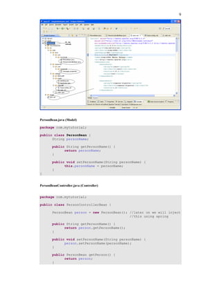 9




PersonBean.java (Model)

package com.mytutorial;

public class PersonBean {
      String personName;

       public String getPersonName() {
             return personName;
       }

       public void setPersonName(String personName) {
             this.personName = personName;
       }
}


PersonBeanController.java (Controller)


package com.mytutorial;

public class PersonControllerBean {

       PersonBean person = new PersonBean(); //later on we will inject
                                             //this using spring

       public String getPersonName() {
             return person.getPersonName();
       }

       public void setPersonName(String personName) {
             person.setPersonName(personName);
       }

       public PersonBean getPerson() {
             return person;
       }
 