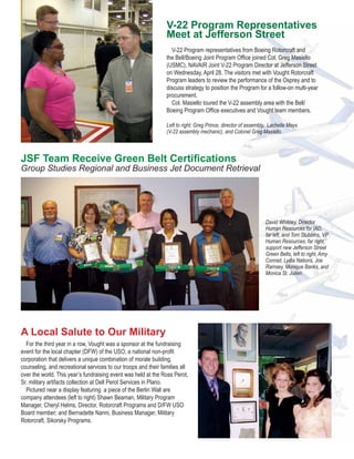 V-22 Program Representatives
                                                                Meet at Jefferson Street
                                                                  V-22 Program representatives from Boeing Rotorcraft and
                                                                the Bell/Boeing Joint Program Office joined Col. Greg Masiello
                                                                (USMC), NAVAIR Joint V-22 Program Director at Jefferson Street
                                                                on Wednesday, April 28. The visitors met with Vought Rotorcraft
                                                                Program leaders to review the performance of the Osprey and to
                                                                discuss strategy to position the Program for a follow-on multi-year
                                                                procurement.
                                                                  Col. Masiello toured the V-22 assembly area with the Bell/
                                                                Boeing Program Office executives and Vought team members.

                                                                Left to right: Greg Prince, director of assembly, Lachelle Mays
                                                                (V-22 assembly mechanic), and Colonel Greg Masiello.



JSF Team Receive Green Belt Certifications
Group Studies Regional and Business Jet Document Retrieval




                                                                                                               David Whitney, Director
                                                                                                               Human Resources for IAD,
                                                                                                               far left, and Tom Stubbins, VP
                                                                                                               Human Resources, far right,
                                                                                                               support new Jefferson Street
                                                                                                               Green Belts, left to right, Amy
                                                                                                               Conrad, Lydia Nations, Joe
                                                                                                               Ramsey, Monique Banks, and
                                                                                                               Monica St. Julien.




A Local Salute to Our Military
  For the third year in a row, Vought was a sponsor at the fundraising
event for the local chapter (DFW) of the USO, a national non-profit
corporation that delivers a unique combination of morale building,
counseling, and recreational services to our troops and their families all
over the world. This year’s fundraising event was held at the Ross Perot,
Sr. military artifacts collection at Dell Perot Services in Plano.
  Pictured near a display featuring a piece of the Berlin Wall are
company attendees (left to right) Shawn Beaman, Military Program
Manager, Cheryl Helms, Director, Rotorcraft Programs and D/FW USO
Board member; and Bernadette Nanni, Business Manager, Military
Rotorcraft, Sikorsky Programs.
 