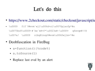 Let's do this
●
https://www.2checkout.com/static/checkout/javascript/us
● u0009 f{f`9#evm`wjlu006d+slu0070pjaofp*#x
u0075bo8u0009~#`bw`k#+f*u0023x#~u0009~ qfwvqm#!!8
u007e/ u0009 olbg@lnsp9#evmu0060wjlm+*#x
●
Deobfuscation in FireBug
● a=function(){%code%}
● a.toSource(1)
●
Replace last eval by an alert
 