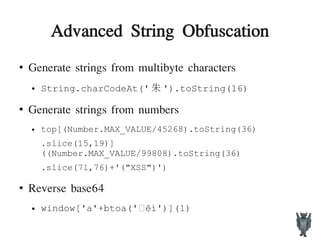 Advanced String Obfuscation
●
Generate strings from multibyte characters
● String.charCodeAt(' 朱 ').toString(16)
●
Generate strings from numbers
● top[(Number.MAX_VALUE/45268).toString(36)
.slice(15,19)]
((Number.MAX_VALUE/99808).toString(36)
.slice(71,76)+'("XSS")')
●
Reverse base64
● window['a'+btoa(' êí')](1)•
 