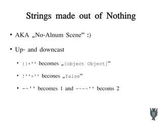 Strings made out of Nothing
●
AKA No-Alnum Scene“ :)„
●
Up- and downcast
●
{}+'' becomes „[object Object]“
●
!''+'' becones „false“
●
-~'' becomes 1 and -~-~'' becoms 2
 