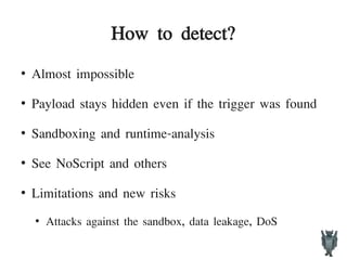 How to detect?
●
Almost impossible
●
Payload stays hidden even if the trigger was found
●
Sandboxing and runtime-analysis
●
See NoScript and others
●
Limitations and new risks
●
Attacks against the sandbox, data leakage, DoS
 