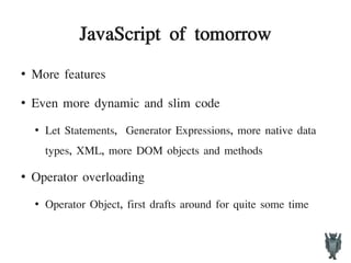 JavaScript of tomorrow
●
More features
●
Even more dynamic and slim code
●
Let Statements, Generator Expressions, more native data
types, XML, more DOM objects and methods
●
Operator overloading
●
Operator Object, first drafts around for quite some time
 