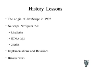 History Lessons
●
The origin of JavaScript in 1995
●
Netscape Navigator 2.0
●
LiveScript
●
ECMA 262
●
JScript
●
Implementations and Revisions
● Browserwars
 
