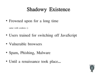 Shadowy Existence
●
Frowned upon for a long time
same with cookies :)
●
Users trained for switching off JavaScript
●
Vulnerable browsers
●
Spam, Phishing, Malware
●
Until a renaissance took place...
 