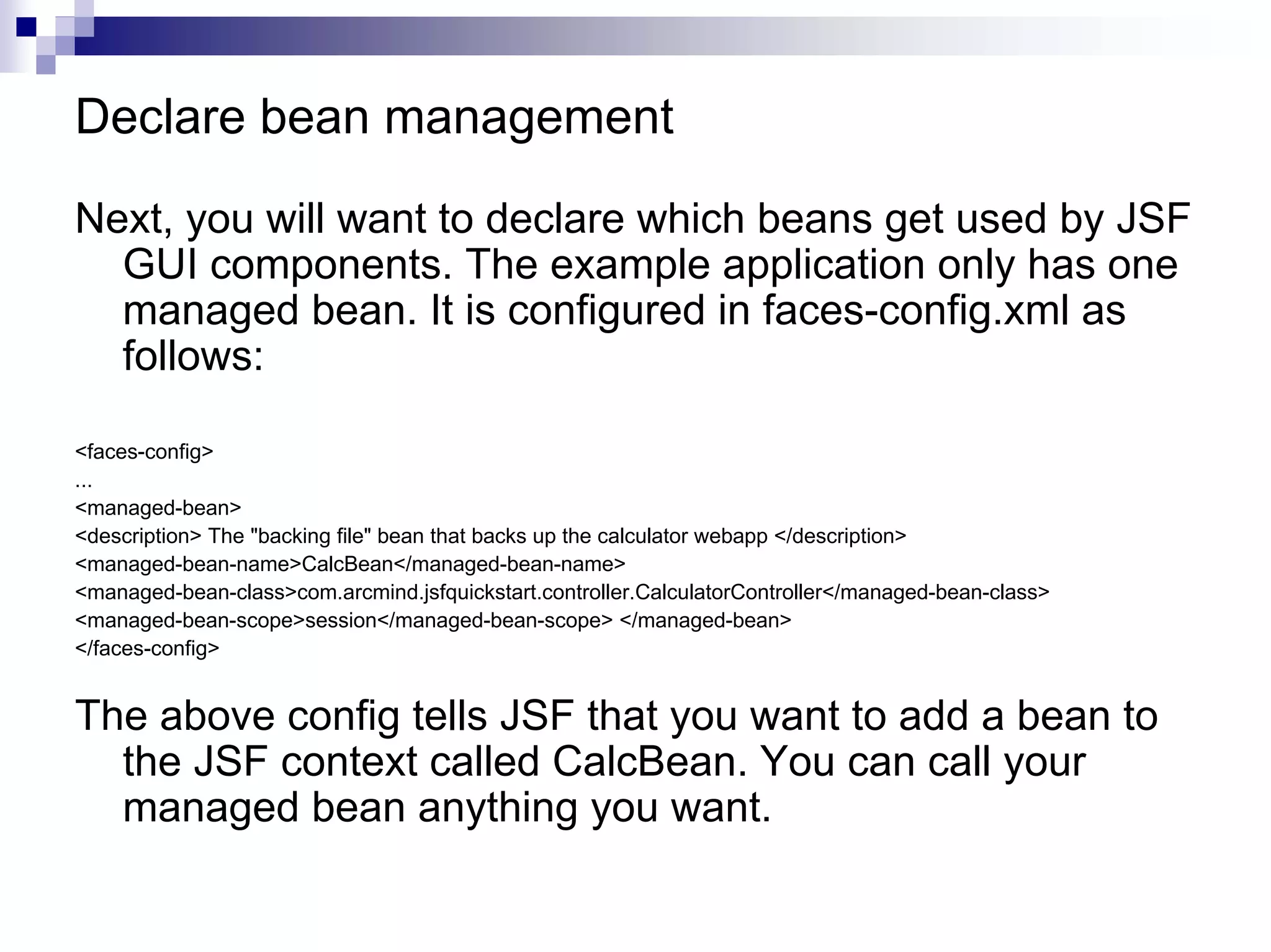 Declare bean management

Next, you will want to declare which beans get used by JSF
  GUI components. The example application only has one
  managed bean. It is configured in faces-config.xml as
  follows:

<faces-config>
...
<managed-bean>
<description> The "backing file" bean that backs up the calculator webapp </description>
<managed-bean-name>CalcBean</managed-bean-name>
<managed-bean-class>com.arcmind.jsfquickstart.controller.CalculatorController</managed-bean-class>
<managed-bean-scope>session</managed-bean-scope> </managed-bean>
</faces-config>


The above config tells JSF that you want to add a bean to
  the JSF context called CalcBean. You can call your
  managed bean anything you want.
 