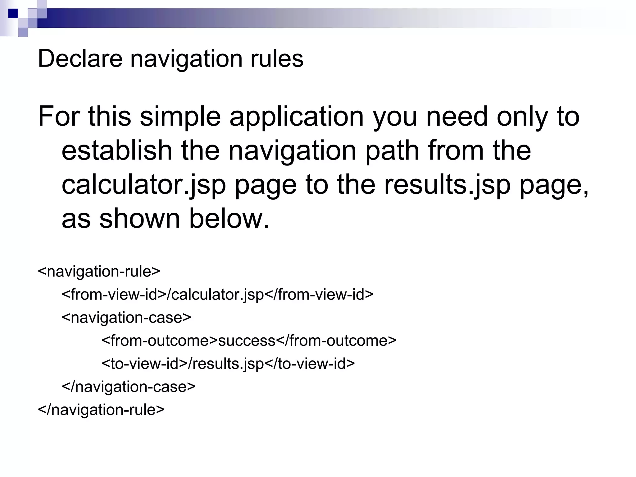 Declare navigation rules

For this simple application you need only to
 establish the navigation path from the
 calculator.jsp page to the results.jsp page,
 as shown below.
<navigation-rule>
   <from-view-id>/calculator.jsp</from-view-id>
   <navigation-case>
         <from-outcome>success</from-outcome>
         <to-view-id>/results.jsp</to-view-id>
   </navigation-case>
</navigation-rule>
 