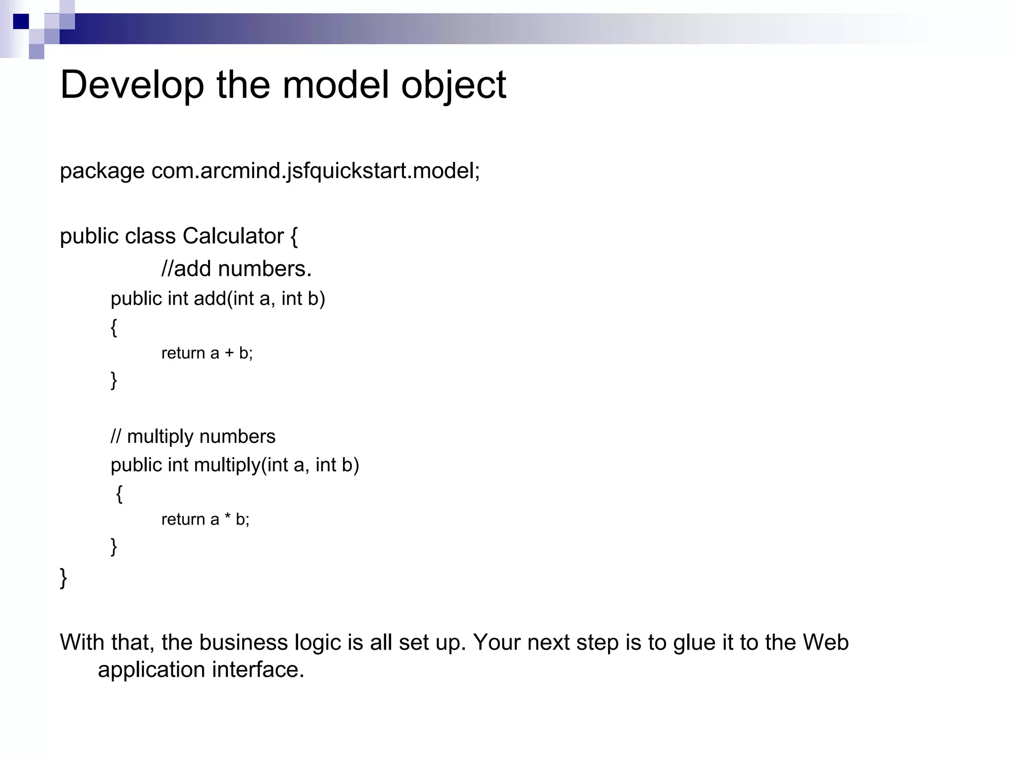 Develop the model object

package com.arcmind.jsfquickstart.model;

public class Calculator {
           //add numbers.
     public int add(int a, int b)
     {
           return a + b;
     }

     // multiply numbers
     public int multiply(int a, int b)
      {
           return a * b;
     }
}

With that, the business logic is all set up. Your next step is to glue it to the Web
   application interface.
 