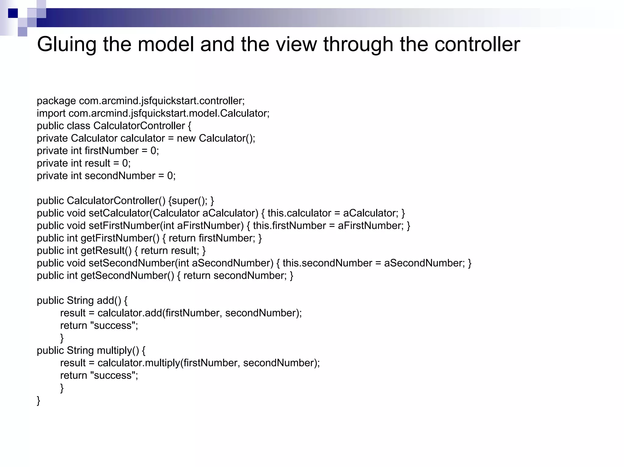Gluing the model and the view through the controller

package com.arcmind.jsfquickstart.controller;
import com.arcmind.jsfquickstart.model.Calculator;
public class CalculatorController {
private Calculator calculator = new Calculator();
private int firstNumber = 0;
private int result = 0;
private int secondNumber = 0;

public CalculatorController() {super(); }
public void setCalculator(Calculator aCalculator) { this.calculator = aCalculator; }
public void setFirstNumber(int aFirstNumber) { this.firstNumber = aFirstNumber; }
public int getFirstNumber() { return firstNumber; }
public int getResult() { return result; }
public void setSecondNumber(int aSecondNumber) { this.secondNumber = aSecondNumber; }
public int getSecondNumber() { return secondNumber; }

public String add() {
     result = calculator.add(firstNumber, secondNumber);
     return "success";
     }
public String multiply() {
     result = calculator.multiply(firstNumber, secondNumber);
     return "success";
     }
}
 