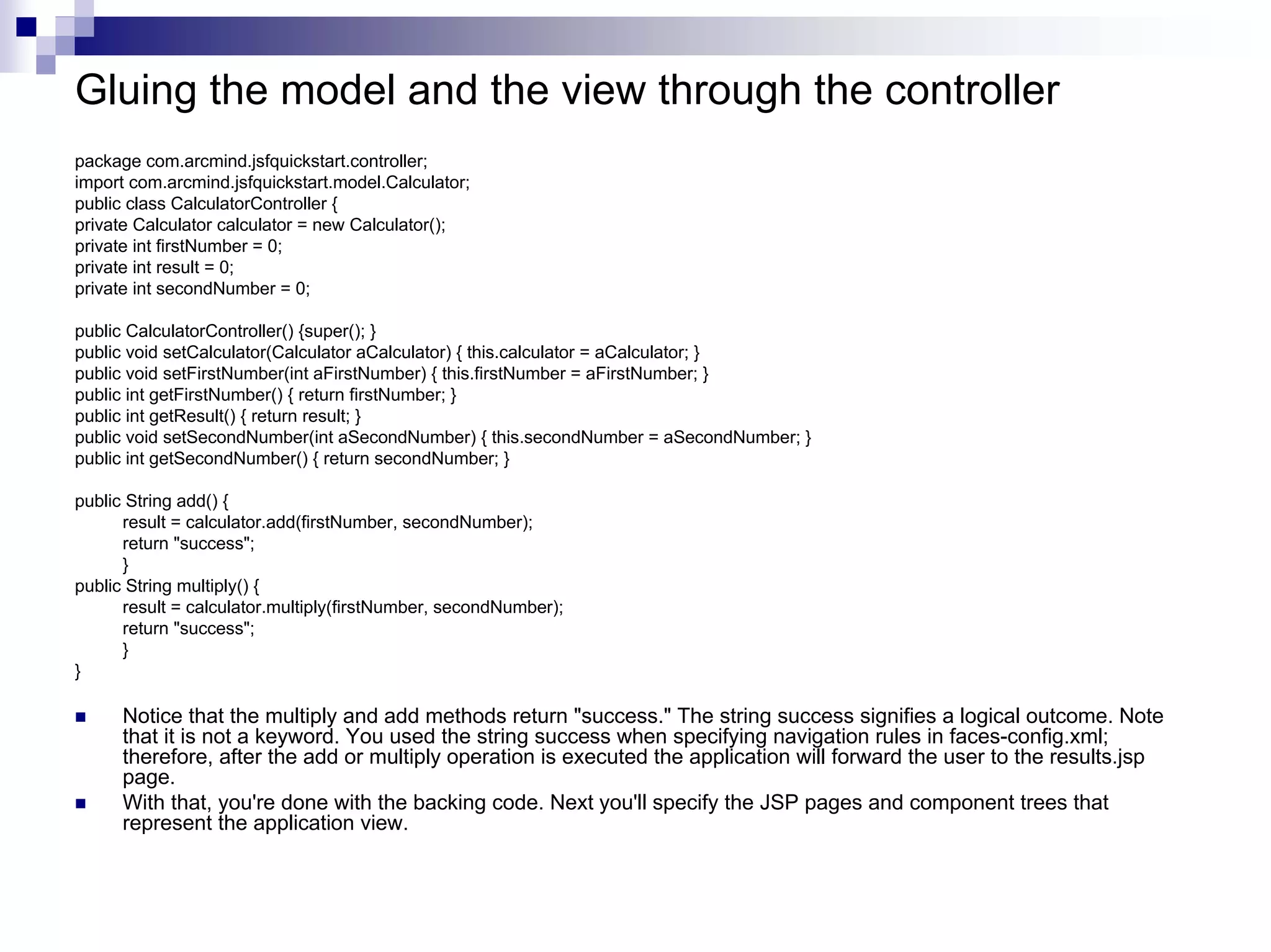Gluing the model and the view through the controller
package com.arcmind.jsfquickstart.controller;
import com.arcmind.jsfquickstart.model.Calculator;
public class CalculatorController {
private Calculator calculator = new Calculator();
private int firstNumber = 0;
private int result = 0;
private int secondNumber = 0;

public CalculatorController() {super(); }
public void setCalculator(Calculator aCalculator) { this.calculator = aCalculator; }
public void setFirstNumber(int aFirstNumber) { this.firstNumber = aFirstNumber; }
public int getFirstNumber() { return firstNumber; }
public int getResult() { return result; }
public void setSecondNumber(int aSecondNumber) { this.secondNumber = aSecondNumber; }
public int getSecondNumber() { return secondNumber; }

public String add() {
      result = calculator.add(firstNumber, secondNumber);
      return "success";
      }
public String multiply() {
      result = calculator.multiply(firstNumber, secondNumber);
      return "success";
      }
}

      Notice that the multiply and add methods return "success." The string success signifies a logical outcome. Note
      that it is not a keyword. You used the string success when specifying navigation rules in faces-config.xml;
      therefore, after the add or multiply operation is executed the application will forward the user to the results.jsp
      page.
      With that, you're done with the backing code. Next you'll specify the JSP pages and component trees that
      represent the application view.
 