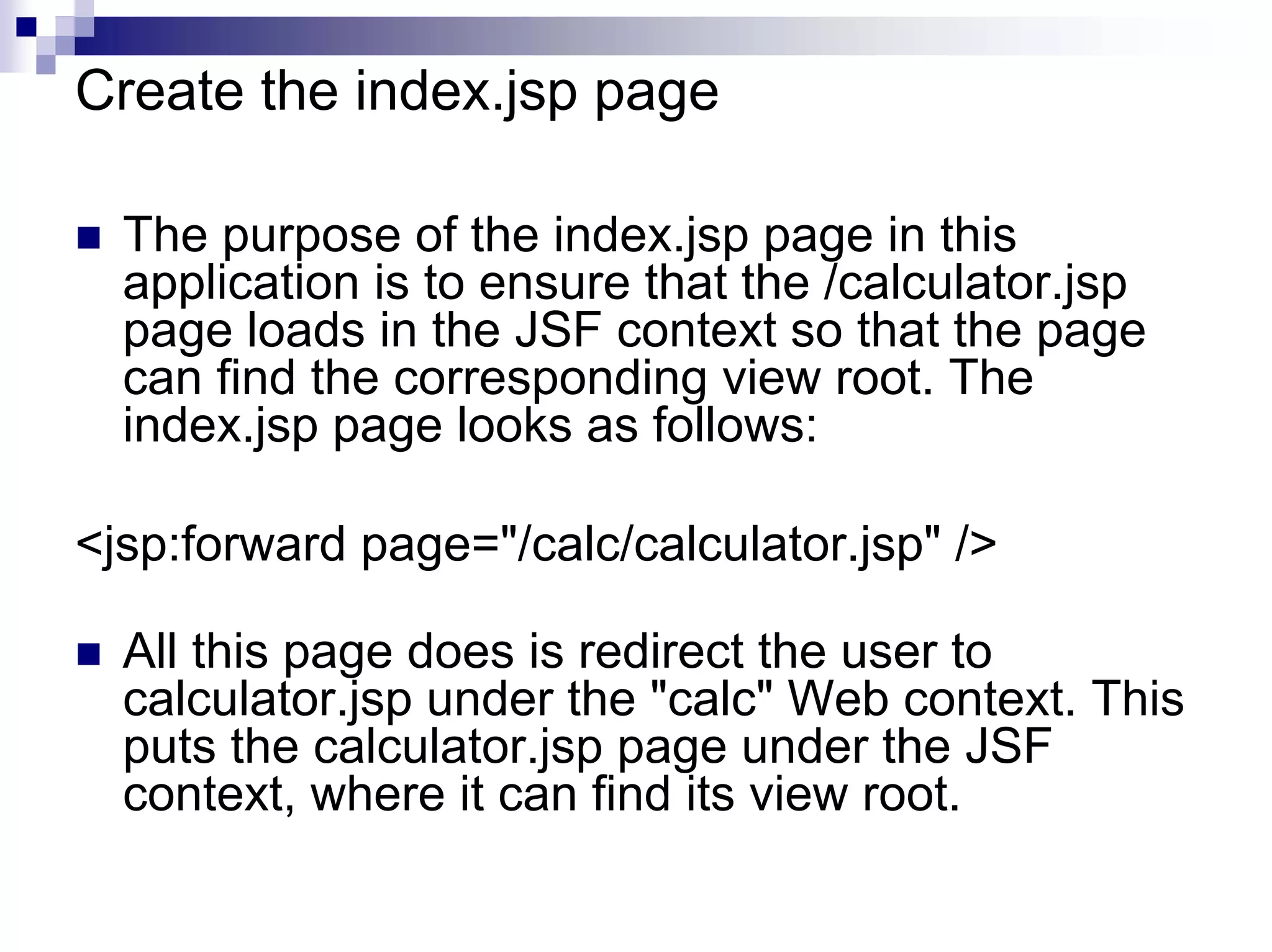 Create the index.jsp page

  The purpose of the index.jsp page in this
  application is to ensure that the /calculator.jsp
  page loads in the JSF context so that the page
  can find the corresponding view root. The
  index.jsp page looks as follows:

<jsp:forward page="/calc/calculator.jsp" />

  All this page does is redirect the user to
  calculator.jsp under the "calc" Web context. This
  puts the calculator.jsp page under the JSF
  context, where it can find its view root.
 