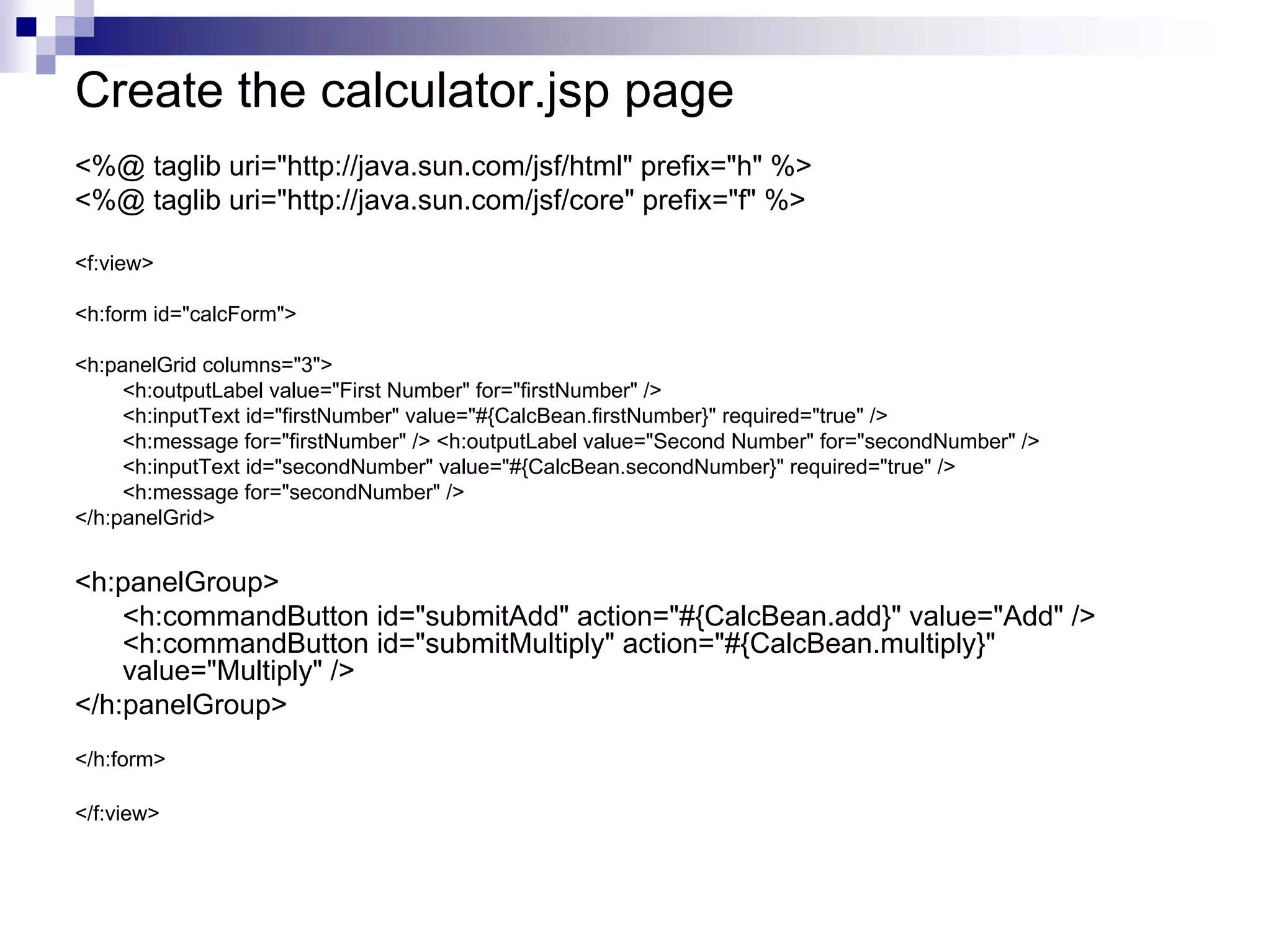 Create the calculator.jsp page
<%@ taglib uri="http://java.sun.com/jsf/html" prefix="h" %>
<%@ taglib uri="http://java.sun.com/jsf/core" prefix="f" %>

<f:view>

<h:form id="calcForm">

<h:panelGrid columns="3">
     <h:outputLabel value="First Number" for="firstNumber" />
     <h:inputText id="firstNumber" value="#{CalcBean.firstNumber}" required="true" />
     <h:message for="firstNumber" /> <h:outputLabel value="Second Number" for="secondNumber" />
     <h:inputText id="secondNumber" value="#{CalcBean.secondNumber}" required="true" />
     <h:message for="secondNumber" />
</h:panelGrid>


<h:panelGroup>
    <h:commandButton id="submitAdd" action="#{CalcBean.add}" value="Add" />
    <h:commandButton id="submitMultiply" action="#{CalcBean.multiply}"
    value="Multiply" />
</h:panelGroup>
</h:form>

</f:view>
 