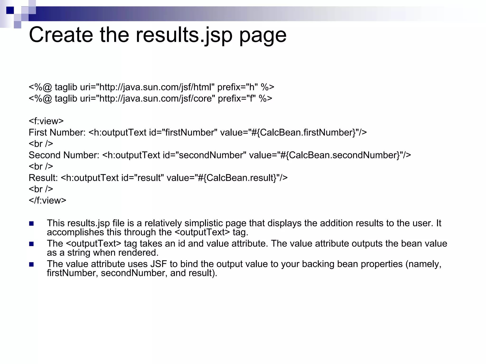Create the results.jsp page

<%@ taglib uri="http://java.sun.com/jsf/html" prefix="h" %>
<%@ taglib uri="http://java.sun.com/jsf/core" prefix="f" %>

<f:view>
First Number: <h:outputText id="firstNumber" value="#{CalcBean.firstNumber}"/>
<br />
Second Number: <h:outputText id="secondNumber" value="#{CalcBean.secondNumber}"/>
<br />
Result: <h:outputText id="result" value="#{CalcBean.result}"/>
<br />
</f:view>

    This results.jsp file is a relatively simplistic page that displays the addition results to the user. It
    accomplishes this through the <outputText> tag.
    The <outputText> tag takes an id and value attribute. The value attribute outputs the bean value
    as a string when rendered.
    The value attribute uses JSF to bind the output value to your backing bean properties (namely,
    firstNumber, secondNumber, and result).
 
