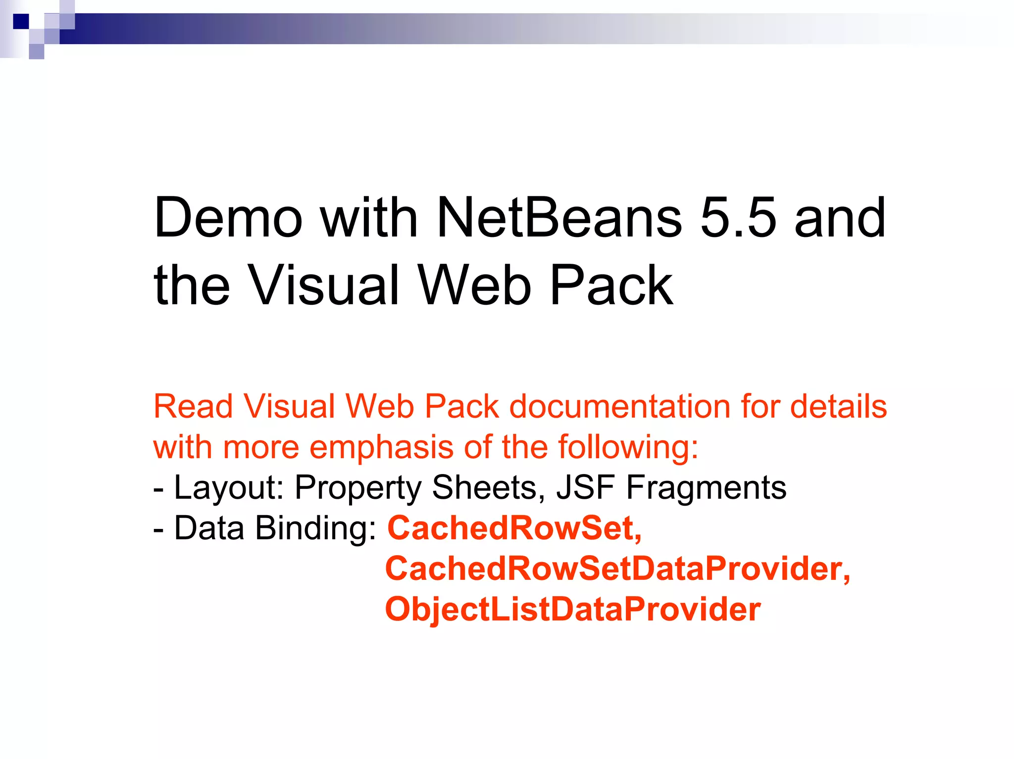 Demo with NetBeans 5.5 and
the Visual Web Pack

Read Visual Web Pack documentation for details
with more emphasis of the following:
- Layout: Property Sheets, JSF Fragments
- Data Binding: CachedRowSet,
                CachedRowSetDataProvider,
                ObjectListDataProvider
 