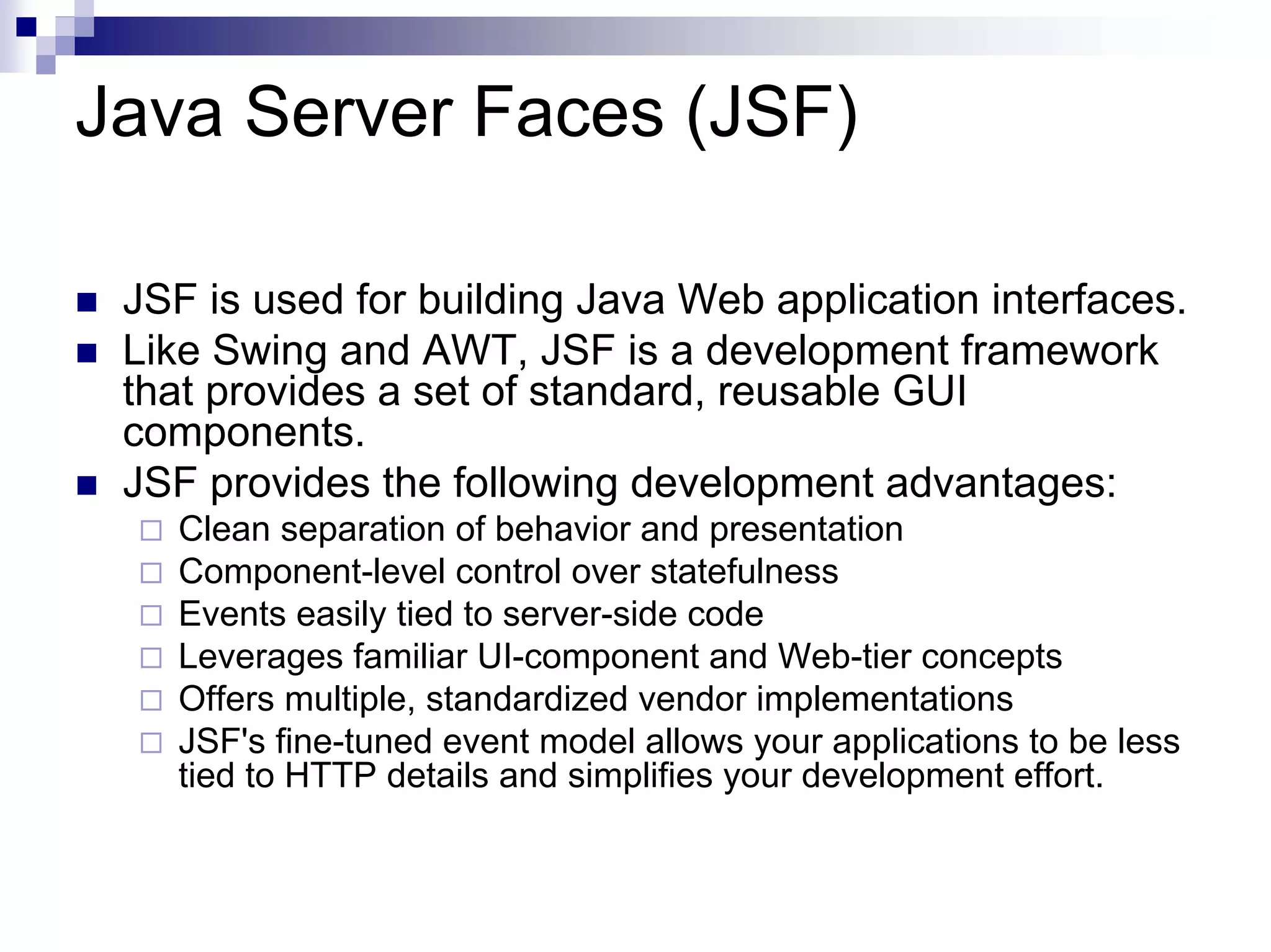 Java Server Faces (JSF)

 JSF is used for building Java Web application interfaces.
 Like Swing and AWT, JSF is a development framework
 that provides a set of standard, reusable GUI
 components.
 JSF provides the following development advantages:
   Clean separation of behavior and presentation
   Component-level control over statefulness
   Events easily tied to server-side code
   Leverages familiar UI-component and Web-tier concepts
   Offers multiple, standardized vendor implementations
   JSF's fine-tuned event model allows your applications to be less
   tied to HTTP details and simplifies your development effort.
 