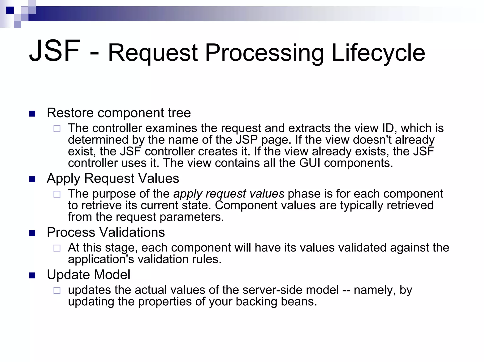 JSF - Request Processing Lifecycle
 Restore component tree
    The controller examines the request and extracts the view ID, which is
    determined by the name of the JSP page. If the view doesn't already
    exist, the JSF controller creates it. If the view already exists, the JSF
    controller uses it. The view contains all the GUI components.
 Apply Request Values
    The purpose of the apply request values phase is for each component
    to retrieve its current state. Component values are typically retrieved
    from the request parameters.
 Process Validations
    At this stage, each component will have its values validated against the
    application's validation rules.
 Update Model
    updates the actual values of the server-side model -- namely, by
    updating the properties of your backing beans.
 