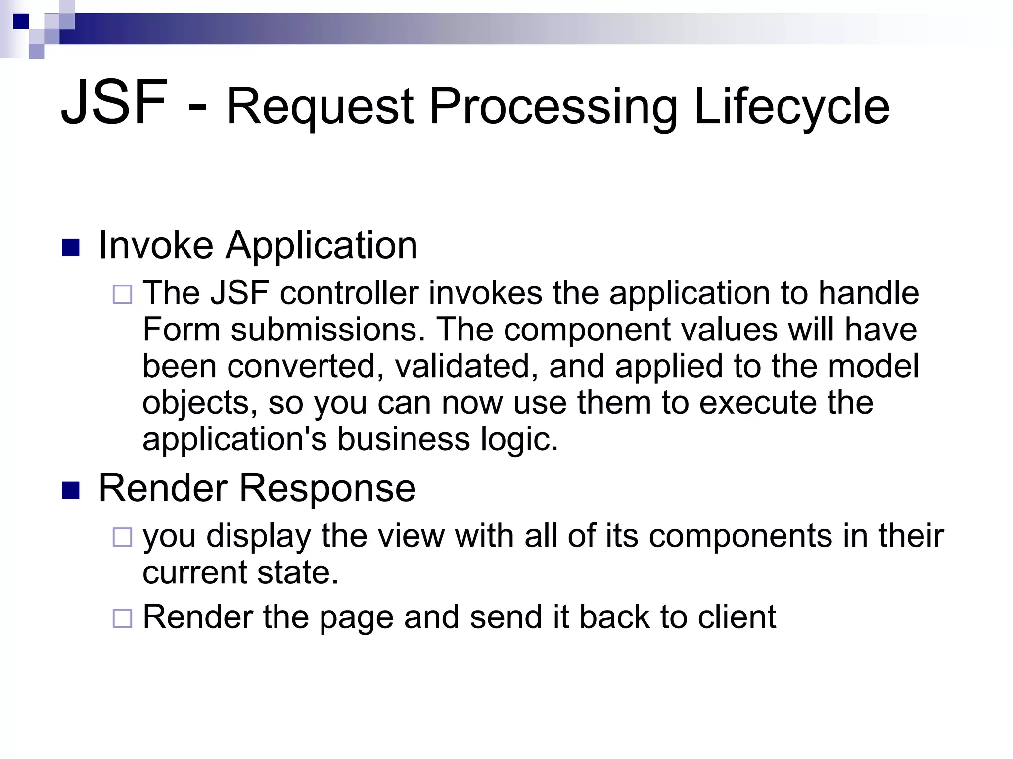 JSF - Request Processing Lifecycle

 Invoke Application
   The JSF controller invokes the application to handle
   Form submissions. The component values will have
   been converted, validated, and applied to the model
   objects, so you can now use them to execute the
   application's business logic.
 Render Response
   you display the view with all of its components in their
   current state.
   Render the page and send it back to client
 
