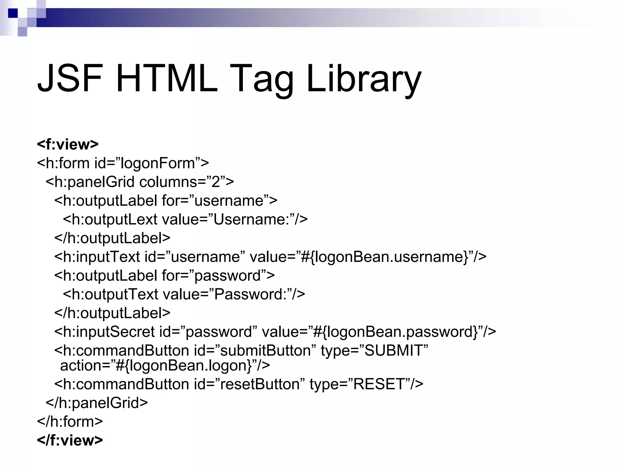 JSF HTML Tag Library
<f:view>
<h:form id=”logonForm”>
 <h:panelGrid columns=”2”>
   <h:outputLabel for=”username”>
    <h:outputLext value=”Username:”/>
   </h:outputLabel>
   <h:inputText id=”username” value=”#{logonBean.username}”/>
   <h:outputLabel for=”password”>
    <h:outputText value=”Password:”/>
   </h:outputLabel>
   <h:inputSecret id=”password” value=”#{logonBean.password}”/>
   <h:commandButton id=”submitButton” type=”SUBMIT”
    action=”#{logonBean.logon}”/>
   <h:commandButton id=”resetButton” type=”RESET”/>
 </h:panelGrid>
</h:form>
</f:view>
 