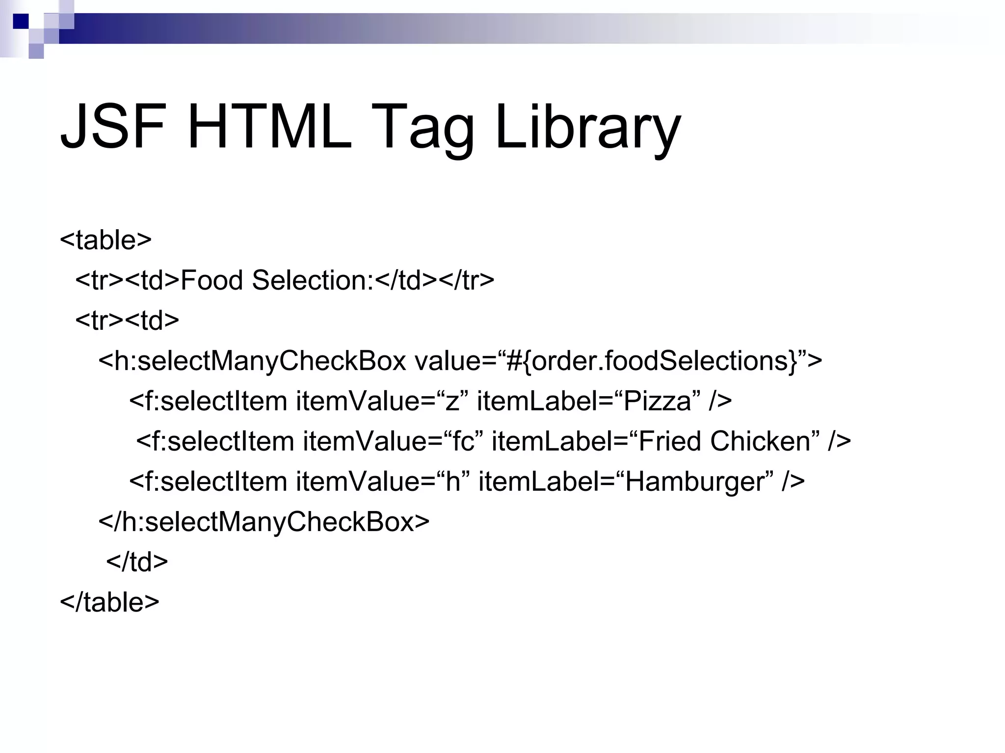 JSF HTML Tag Library
<table>
 <tr><td>Food Selection:</td></tr>
 <tr><td>
   <h:selectManyCheckBox value=“#{order.foodSelections}”>
      <f:selectItem itemValue=“z” itemLabel=“Pizza” />
       <f:selectItem itemValue=“fc” itemLabel=“Fried Chicken” />
      <f:selectItem itemValue=“h” itemLabel=“Hamburger” />
   </h:selectManyCheckBox>
    </td>
</table>
 