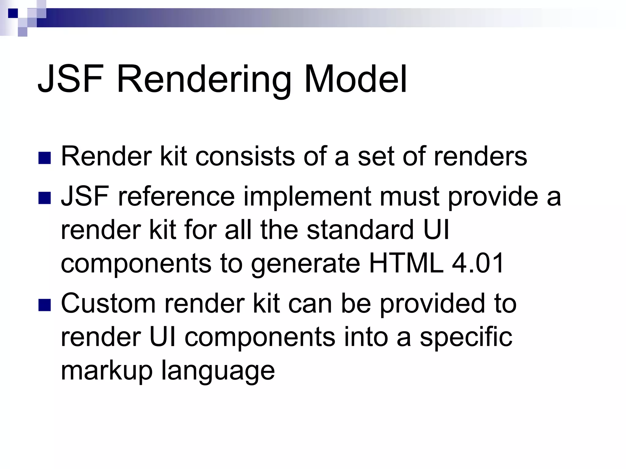 JSF Rendering Model
 Render kit consists of a set of renders
 JSF reference implement must provide a
 render kit for all the standard UI
 components to generate HTML 4.01
 Custom render kit can be provided to
 render UI components into a specific
 markup language
 