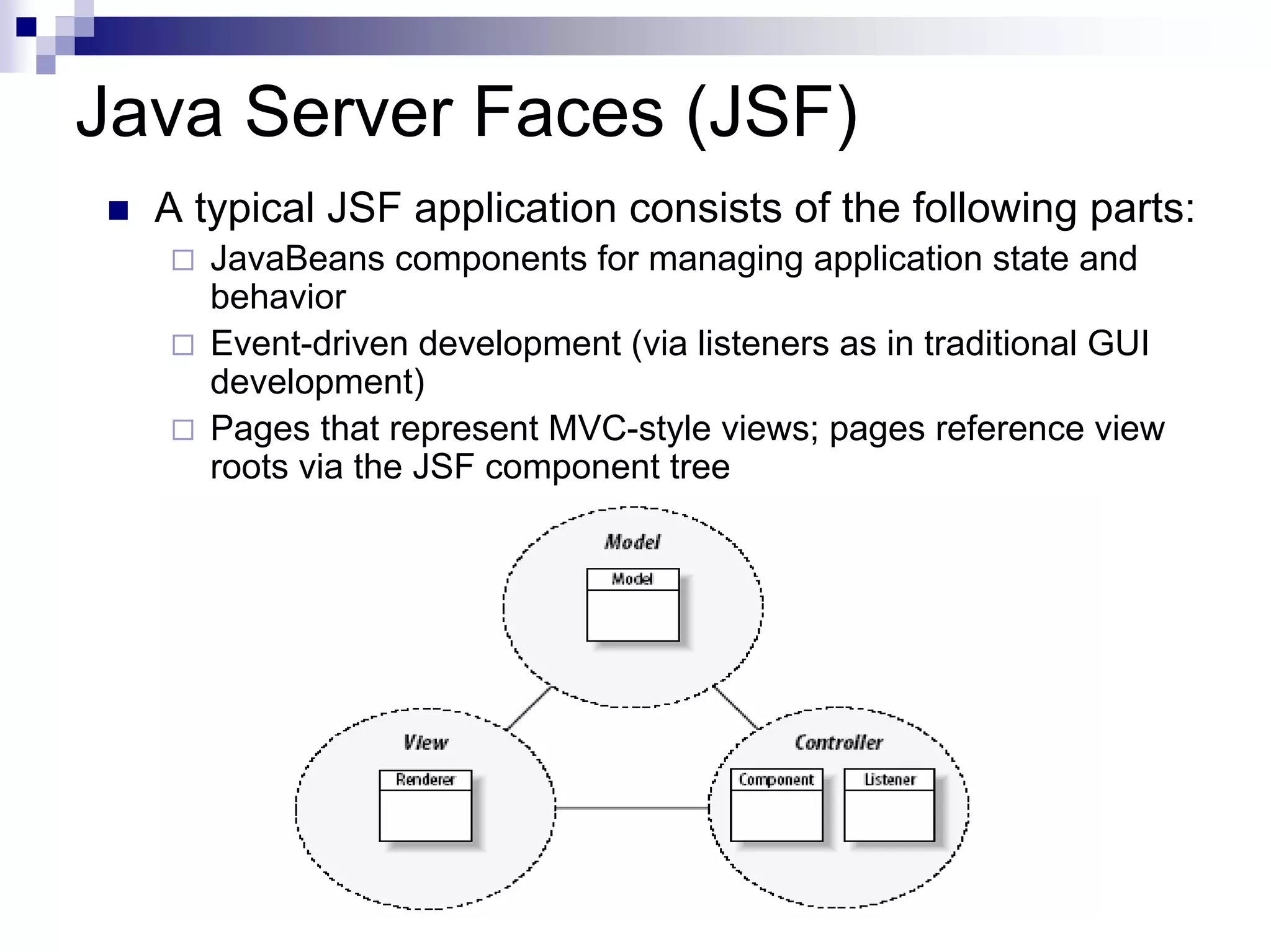 Java Server Faces (JSF)
  A typical JSF application consists of the following parts:
     JavaBeans components for managing application state and
     behavior
     Event-driven development (via listeners as in traditional GUI
     development)
     Pages that represent MVC-style views; pages reference view
     roots via the JSF component tree
 