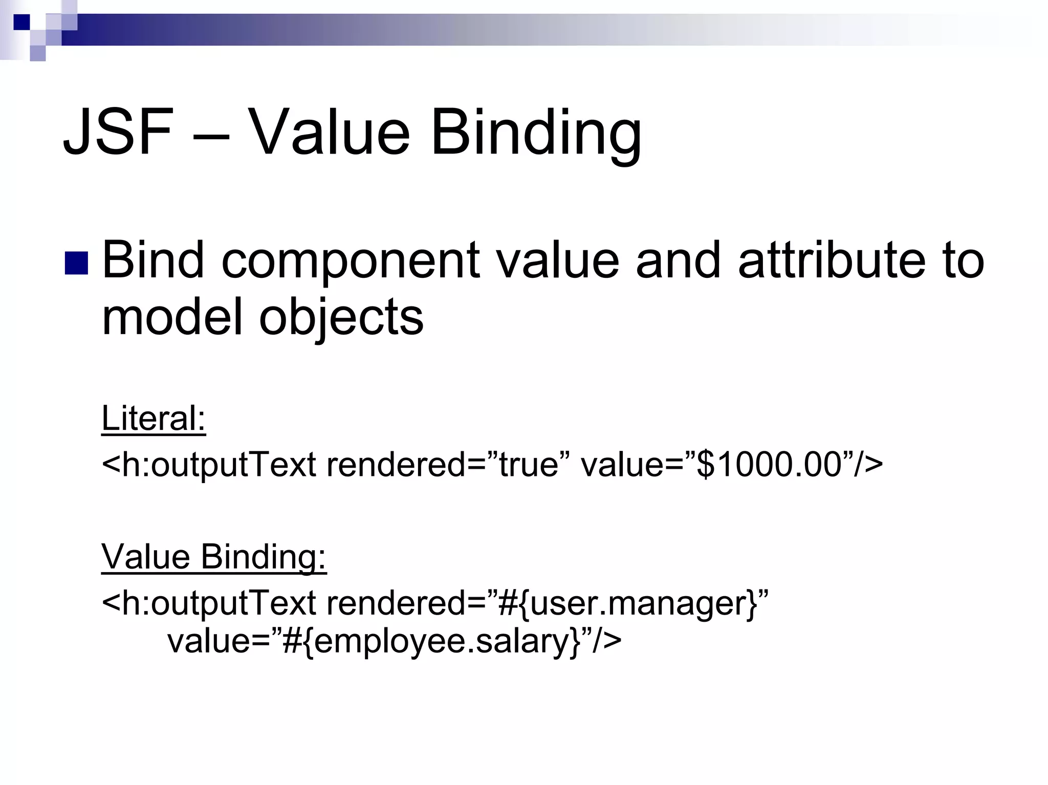 JSF – Value Binding
 Bind component value and attribute to
 model objects
 Literal:
 <h:outputText rendered=”true” value=”$1000.00”/>

 Value Binding:
 <h:outputText rendered=”#{user.manager}”
     value=”#{employee.salary}”/>
 