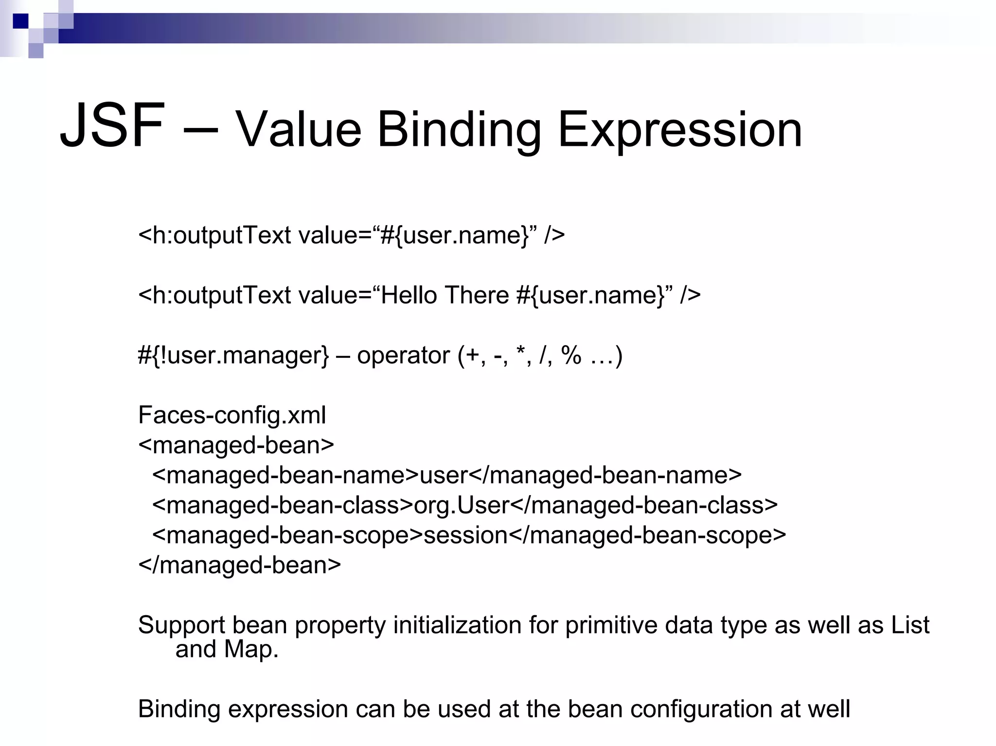 JSF – Value Binding Expression
   <h:outputText value=“#{user.name}” />

   <h:outputText value=“Hello There #{user.name}” />

   #{!user.manager} – operator (+, -, *, /, % …)

   Faces-config.xml
   <managed-bean>
    <managed-bean-name>user</managed-bean-name>
    <managed-bean-class>org.User</managed-bean-class>
    <managed-bean-scope>session</managed-bean-scope>
   </managed-bean>

   Support bean property initialization for primitive data type as well as List
     and Map.

   Binding expression can be used at the bean configuration at well
 