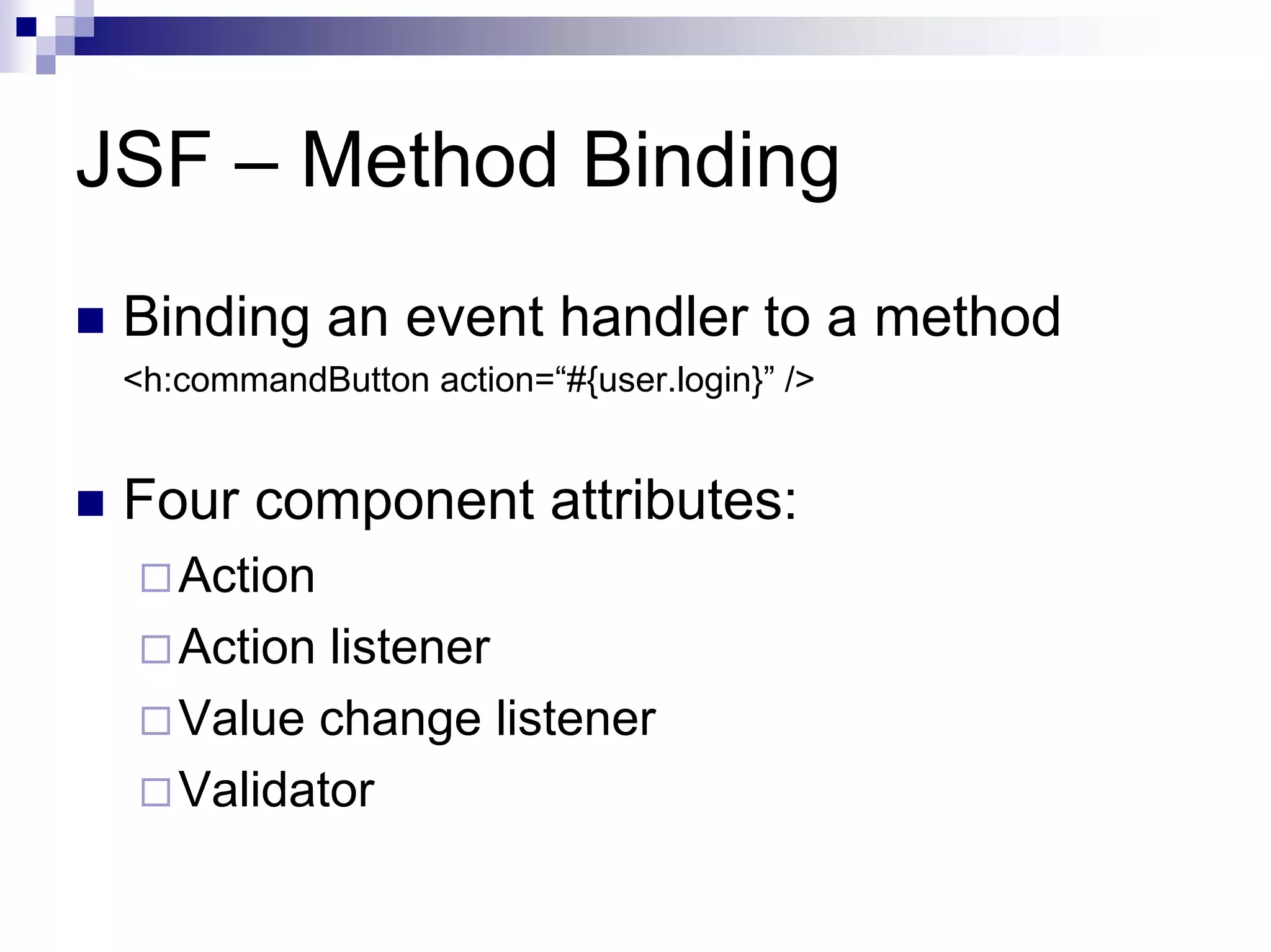 JSF – Method Binding
 Binding an event handler to a method
 <h:commandButton action=“#{user.login}” />


 Four component attributes:
    Action
    Action listener
    Value change listener
    Validator
 