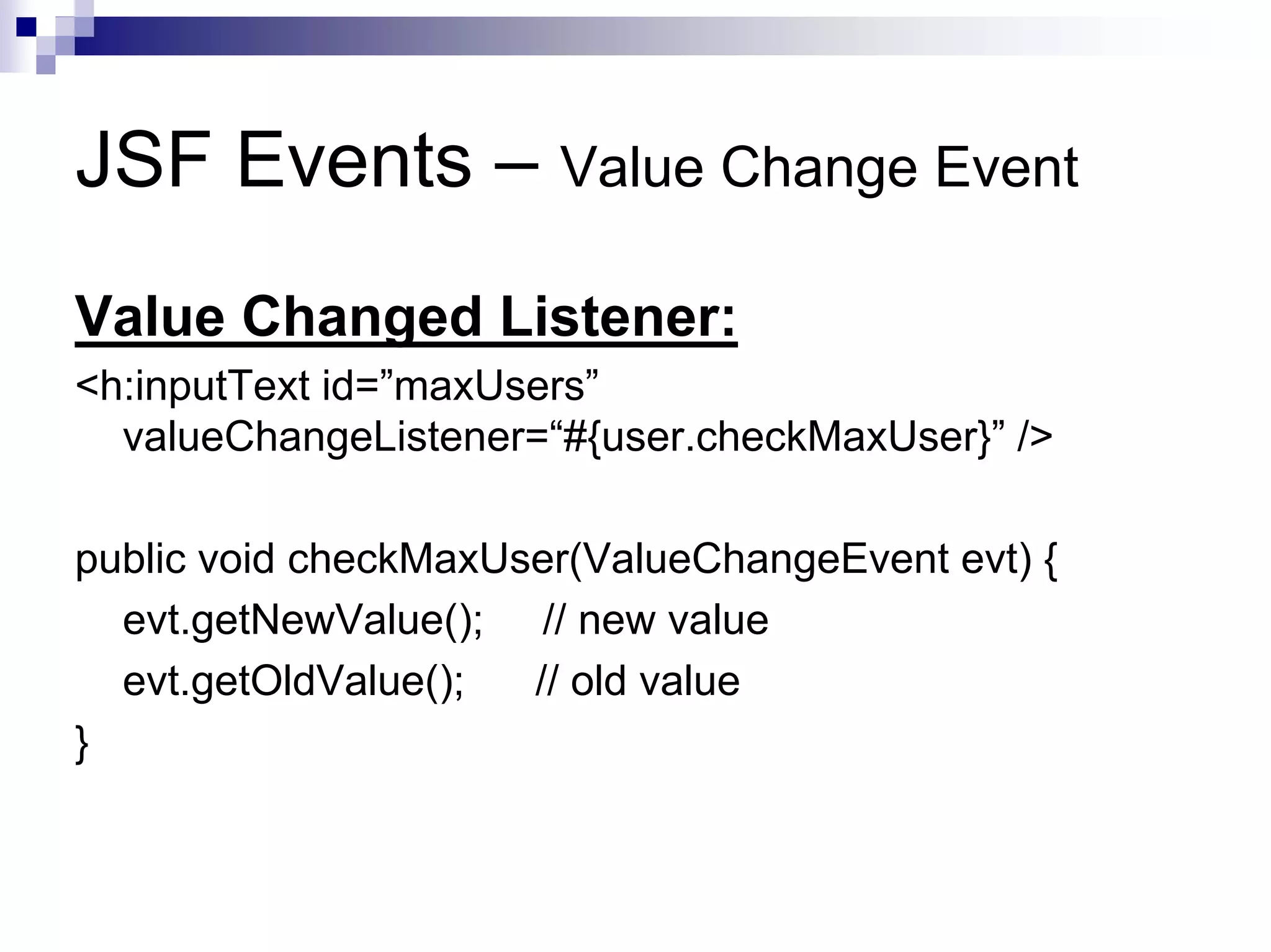 JSF Events – Value Change Event
Value Changed Listener:
<h:inputText id=”maxUsers”
  valueChangeListener=“#{user.checkMaxUser}” />

public void checkMaxUser(ValueChangeEvent evt) {
  evt.getNewValue(); // new value
  evt.getOldValue();  // old value
}
 