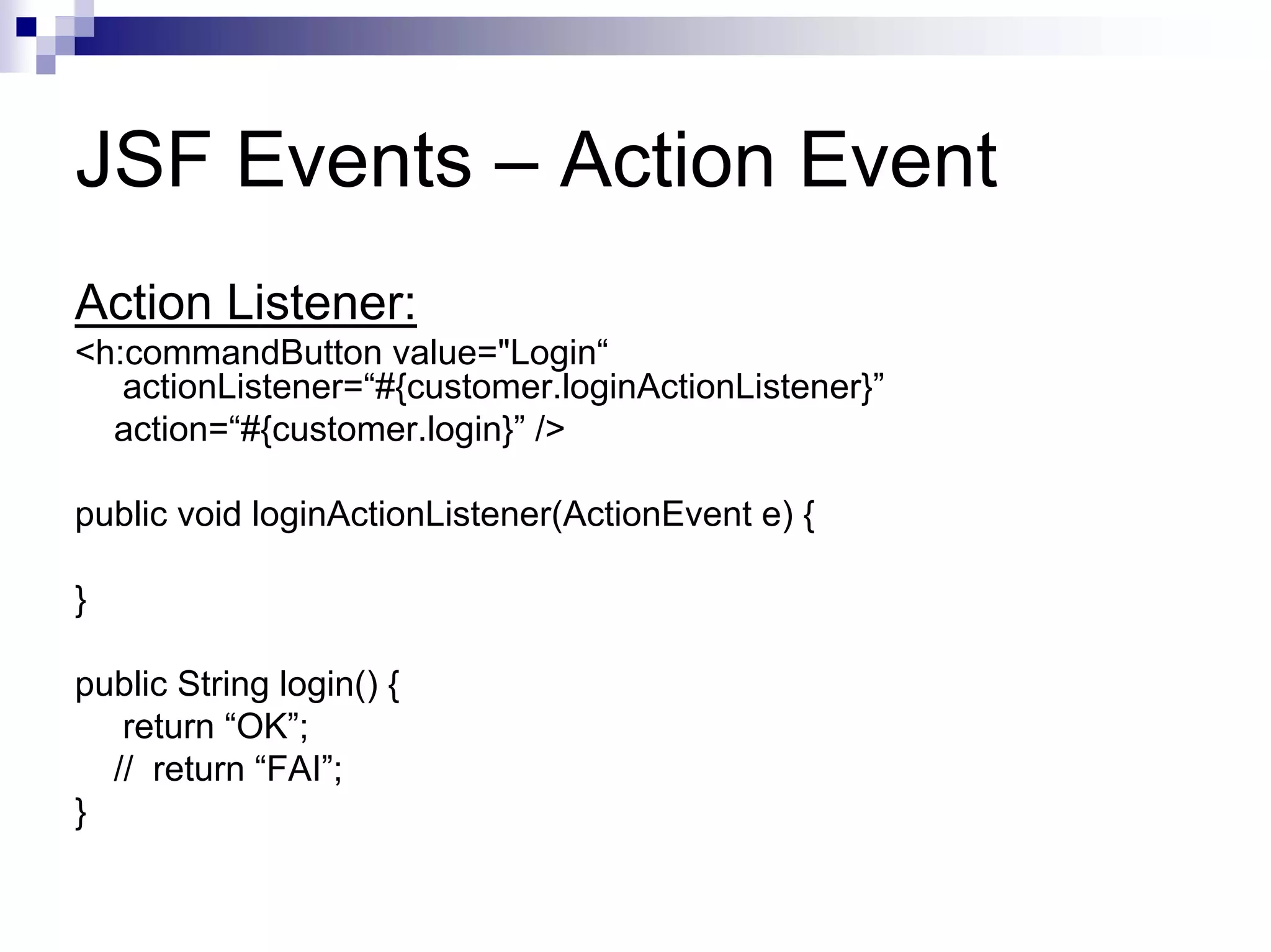 JSF Events – Action Event
Action Listener:
<h:commandButton value="Login“
   actionListener=“#{customer.loginActionListener}”
  action=“#{customer.login}” />

public void loginActionListener(ActionEvent e) {

}

public String login() {
   return “OK”;
  // return “FAI”;
}
 
