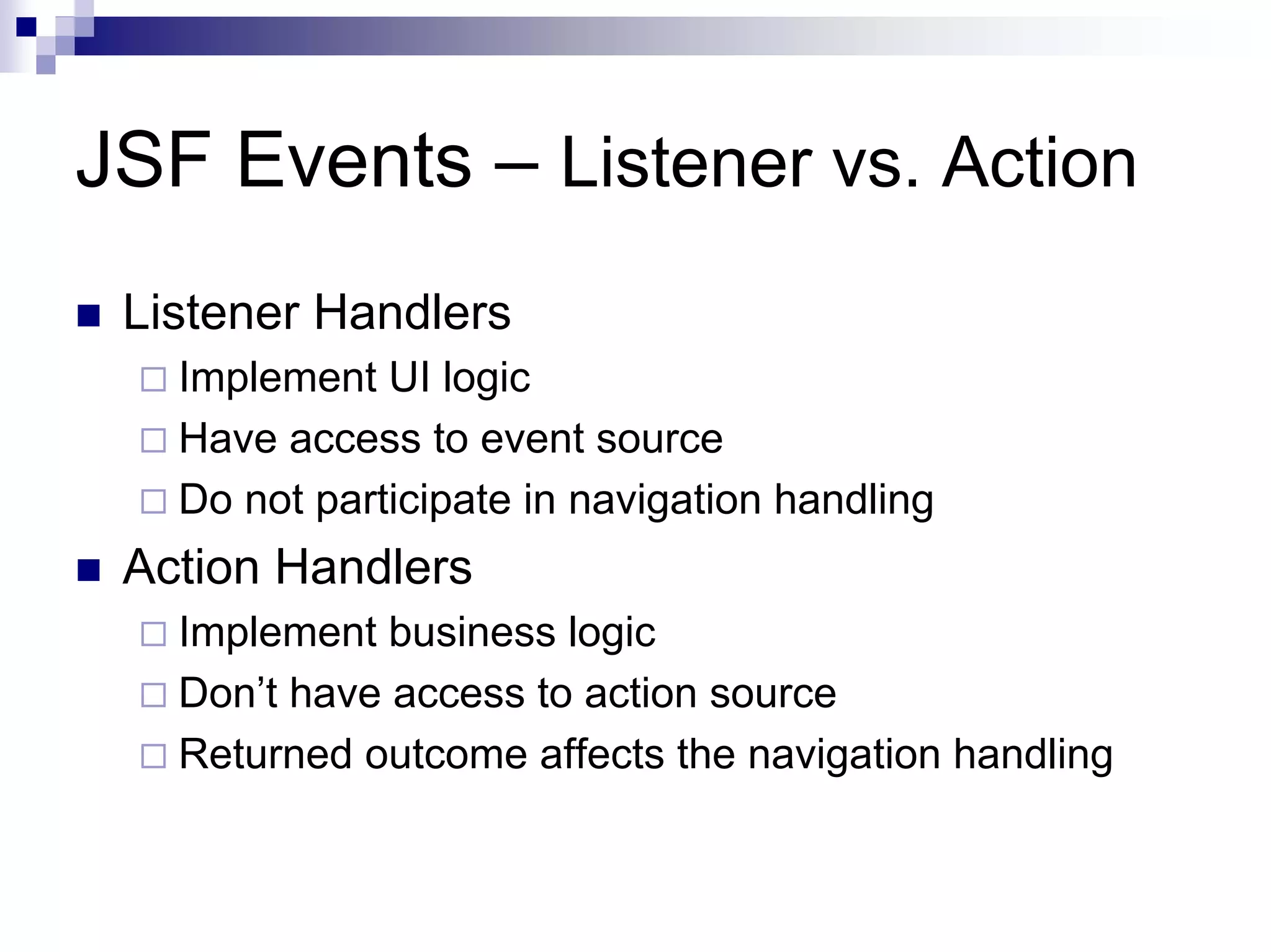 JSF Events – Listener vs. Action
 Listener Handlers
   Implement UI logic
   Have access to event source
   Do not participate in navigation handling
 Action Handlers
   Implement business logic
   Don’t have access to action source
   Returned outcome affects the navigation handling
 