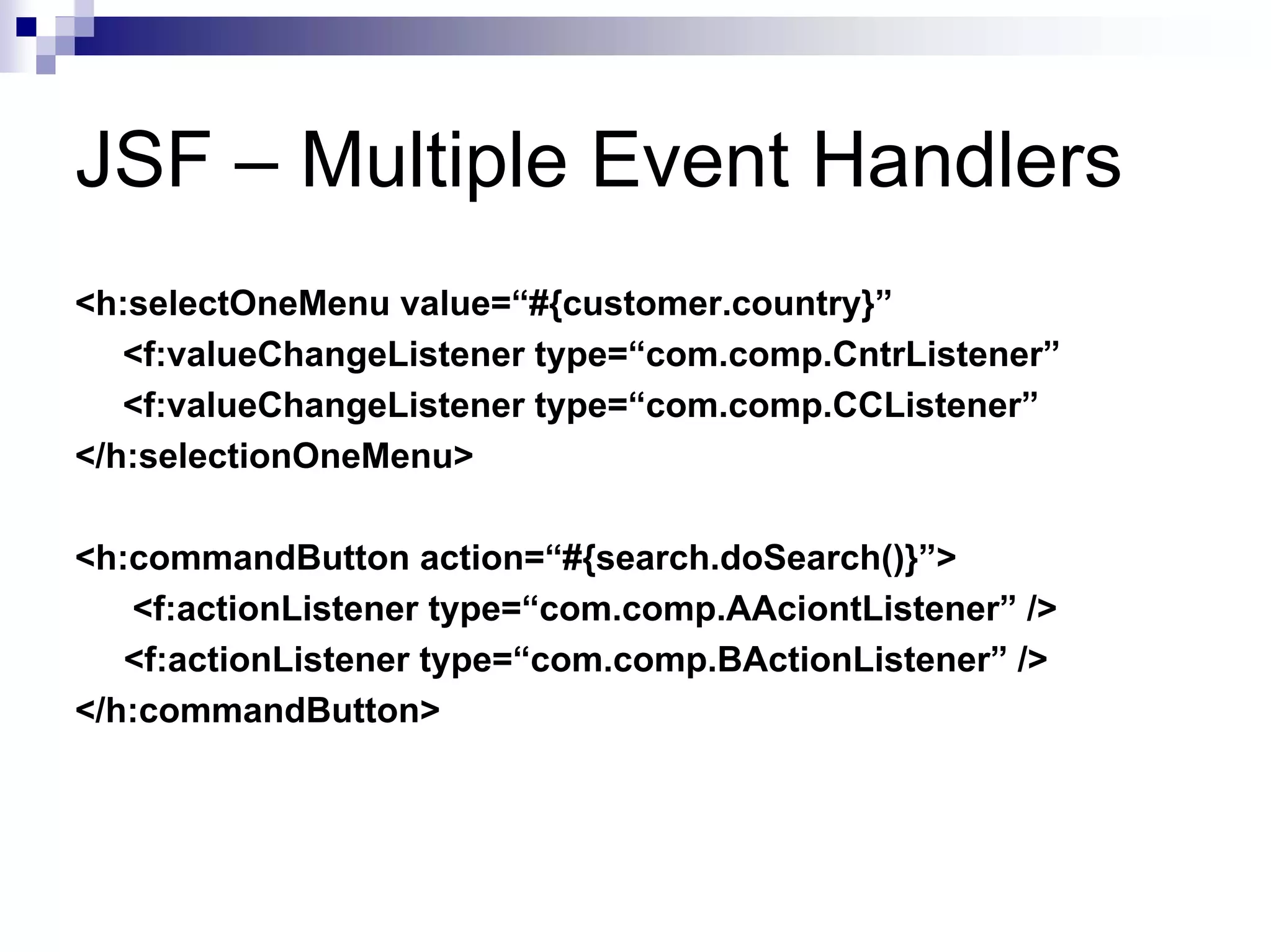 JSF – Multiple Event Handlers
<h:selectOneMenu value=“#{customer.country}”
   <f:valueChangeListener type=“com.comp.CntrListener”
   <f:valueChangeListener type=“com.comp.CCListener”
</h:selectionOneMenu>

<h:commandButton action=“#{search.doSearch()}”>
   <f:actionListener type=“com.comp.AAciontListener” />
   <f:actionListener type=“com.comp.BActionListener” />
</h:commandButton>
 