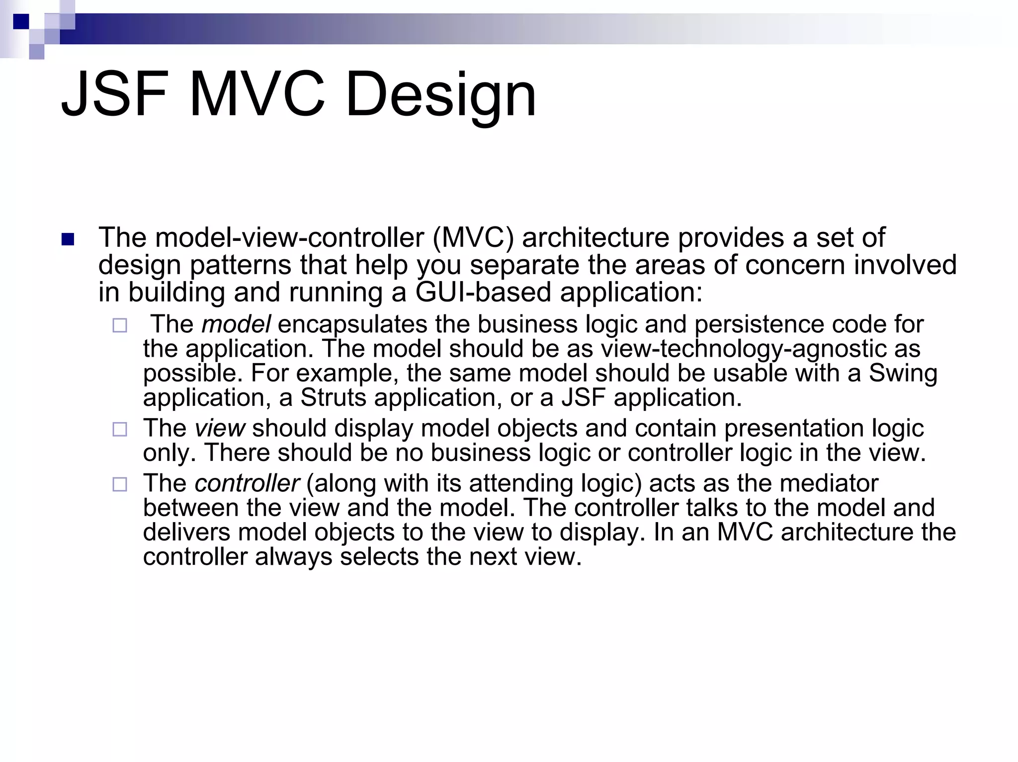 JSF MVC Design

 The model-view-controller (MVC) architecture provides a set of
 design patterns that help you separate the areas of concern involved
 in building and running a GUI-based application:
     The model encapsulates the business logic and persistence code for
    the application. The model should be as view-technology-agnostic as
    possible. For example, the same model should be usable with a Swing
    application, a Struts application, or a JSF application.
    The view should display model objects and contain presentation logic
    only. There should be no business logic or controller logic in the view.
    The controller (along with its attending logic) acts as the mediator
    between the view and the model. The controller talks to the model and
    delivers model objects to the view to display. In an MVC architecture the
    controller always selects the next view.
 