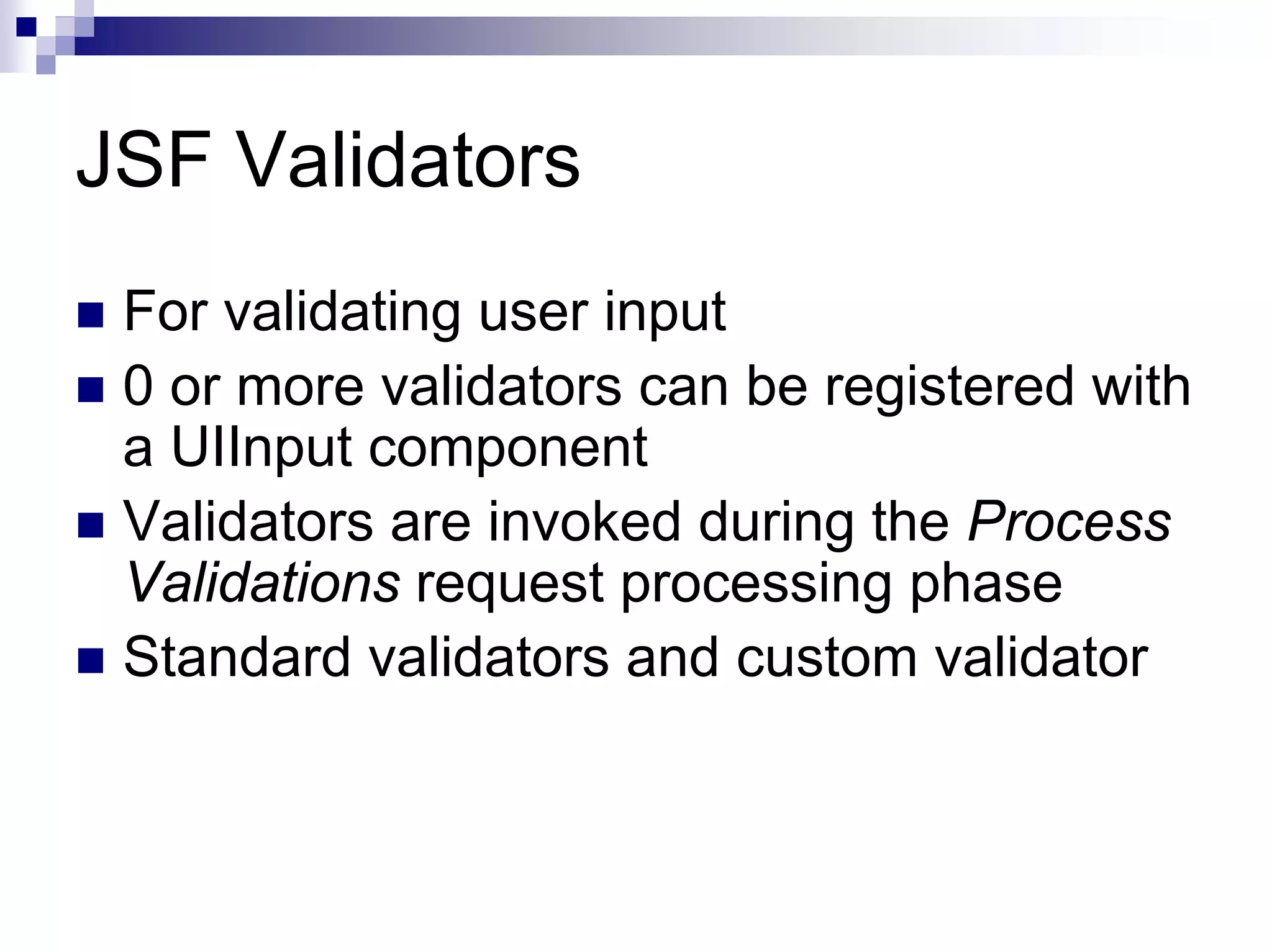 JSF Validators
 For validating user input
 0 or more validators can be registered with
 a UIInput component
 Validators are invoked during the Process
 Validations request processing phase
 Standard validators and custom validator
 