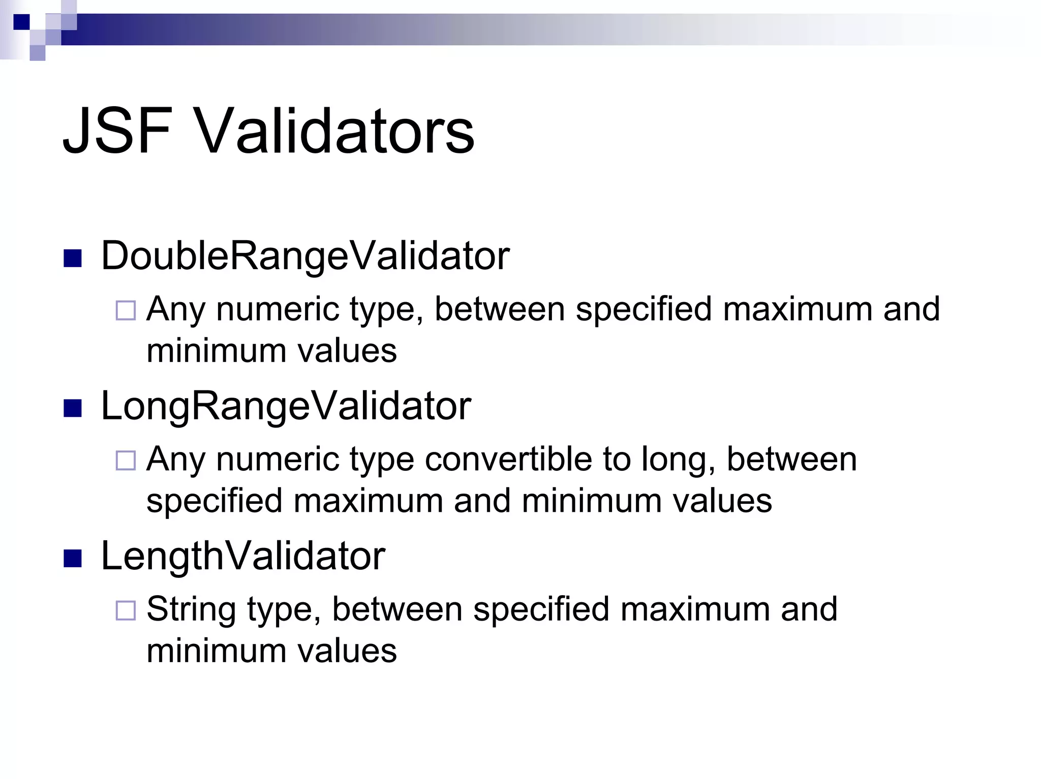 JSF Validators
 DoubleRangeValidator
   Any numeric type, between specified maximum and
   minimum values
 LongRangeValidator
   Any numeric type convertible to long, between
   specified maximum and minimum values
 LengthValidator
   String type, between specified maximum and
   minimum values
 