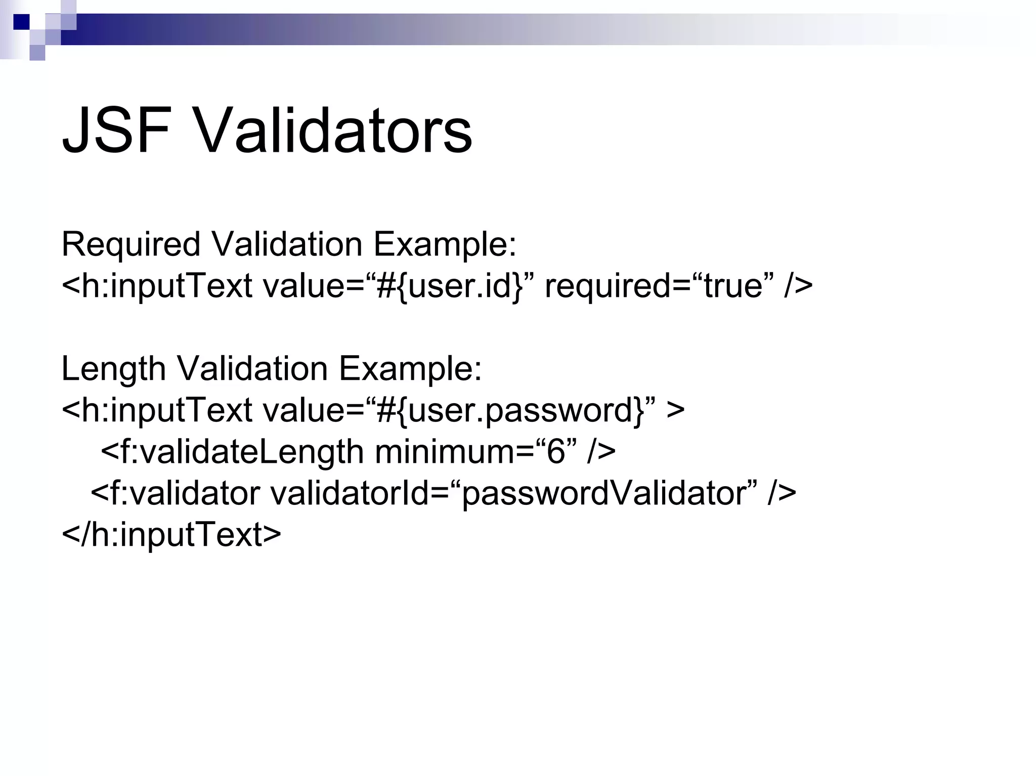 JSF Validators
Required Validation Example:
<h:inputText value=“#{user.id}” required=“true” />

Length Validation Example:
<h:inputText value=“#{user.password}” >
   <f:validateLength minimum=“6” />
  <f:validator validatorId=“passwordValidator” />
</h:inputText>
 