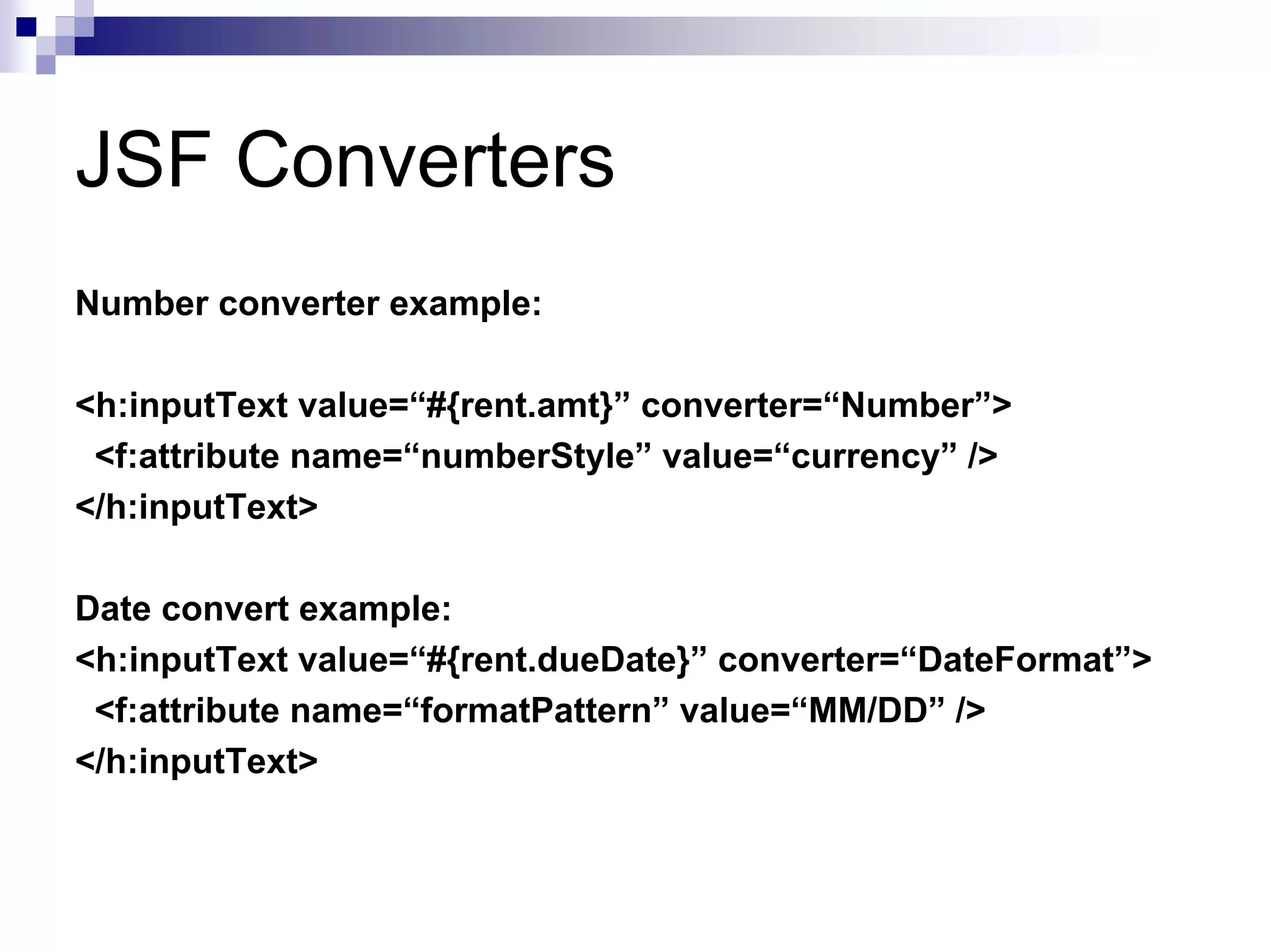 JSF Converters
Number converter example:

<h:inputText value=“#{rent.amt}” converter=“Number”>
 <f:attribute name=“numberStyle” value=“currency” />
</h:inputText>

Date convert example:
<h:inputText value=“#{rent.dueDate}” converter=“DateFormat”>
 <f:attribute name=“formatPattern” value=“MM/DD” />
</h:inputText>
 