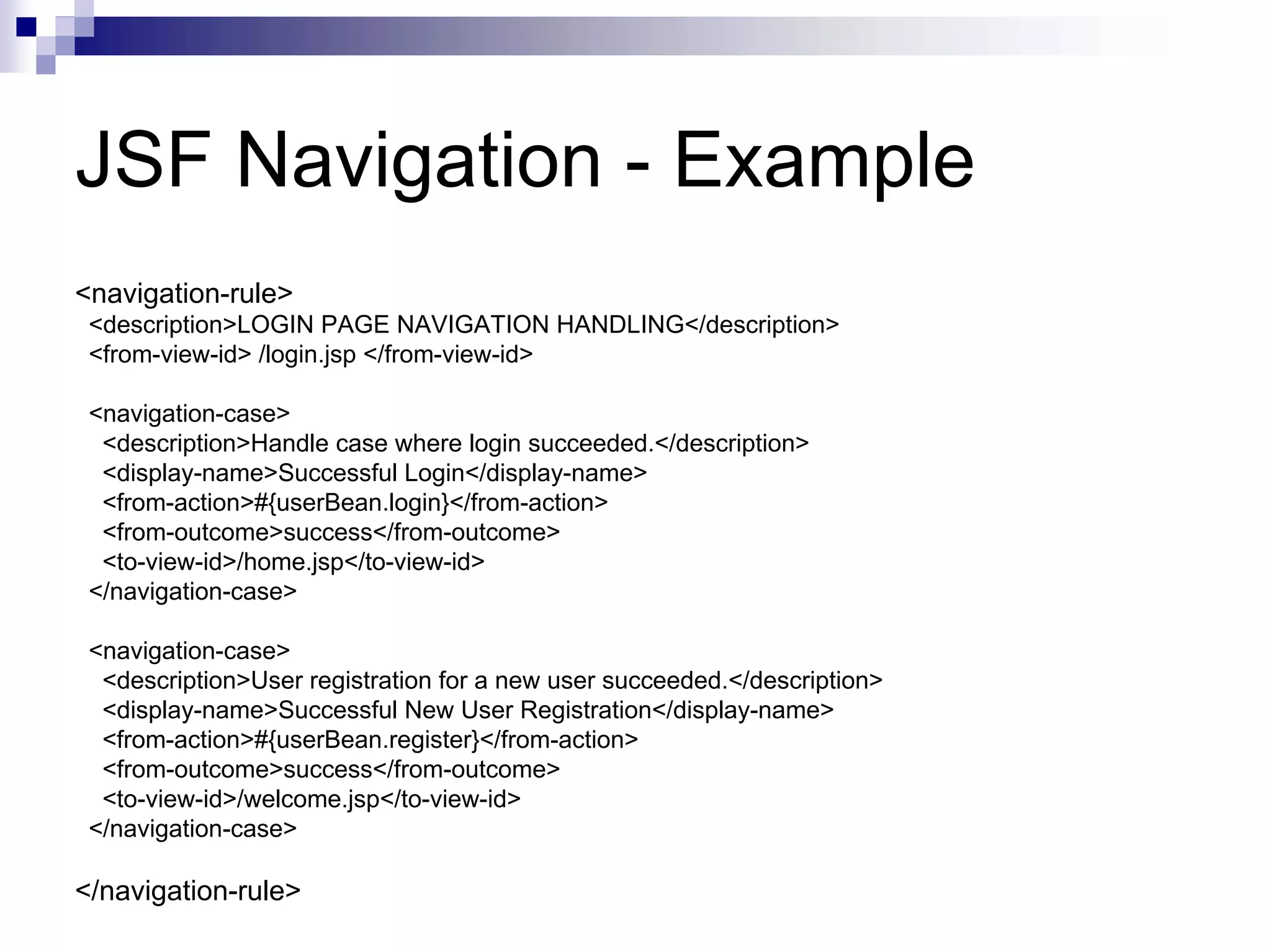 JSF Navigation - Example
<navigation-rule>
 <description>LOGIN PAGE NAVIGATION HANDLING</description>
 <from-view-id> /login.jsp </from-view-id>

 <navigation-case>
  <description>Handle case where login succeeded.</description>
  <display-name>Successful Login</display-name>
  <from-action>#{userBean.login}</from-action>
  <from-outcome>success</from-outcome>
  <to-view-id>/home.jsp</to-view-id>
 </navigation-case>

 <navigation-case>
  <description>User registration for a new user succeeded.</description>
  <display-name>Successful New User Registration</display-name>
  <from-action>#{userBean.register}</from-action>
  <from-outcome>success</from-outcome>
  <to-view-id>/welcome.jsp</to-view-id>
 </navigation-case>

</navigation-rule>
 
