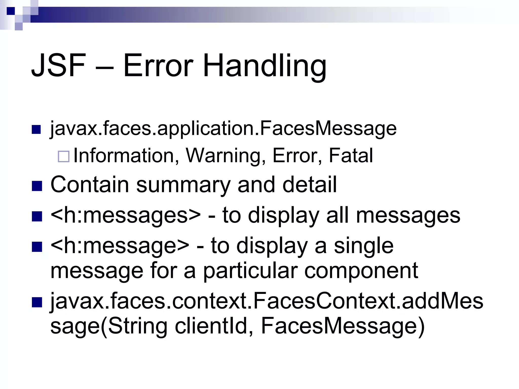 JSF – Error Handling
 javax.faces.application.FacesMessage
    Information, Warning, Error, Fatal
 Contain summary and detail
 <h:messages> - to display all messages
 <h:message> - to display a single
 message for a particular component
 javax.faces.context.FacesContext.addMes
 sage(String clientId, FacesMessage)
 