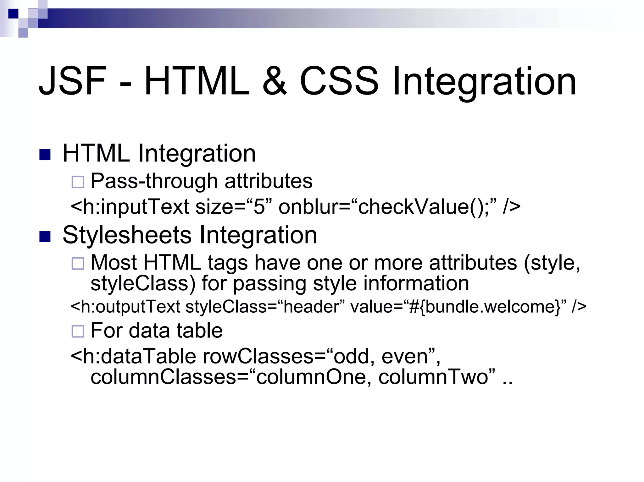 JSF - HTML & CSS Integration
 HTML Integration
   Pass-through attributes
 <h:inputText size=“5” onblur=“checkValue();” />
 Stylesheets Integration
   Most HTML tags have one or more attributes (style,
   styleClass) for passing style information
 <h:outputText styleClass=“header” value=“#{bundle.welcome}” />
   For data table
 <h:dataTable rowClasses=“odd, even”,
   columnClasses=“columnOne, columnTwo” ..
 