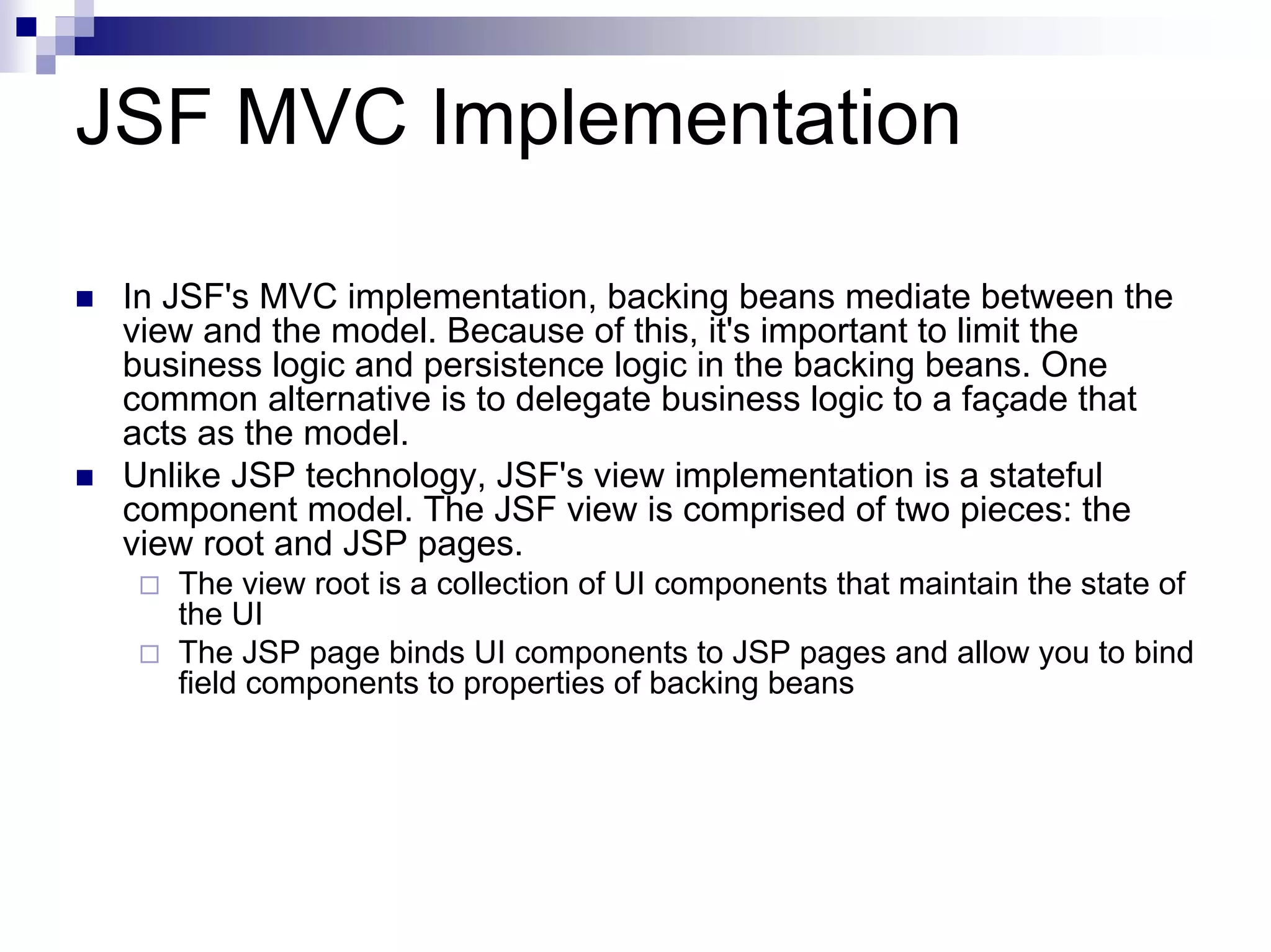 JSF MVC Implementation

 In JSF's MVC implementation, backing beans mediate between the
 view and the model. Because of this, it's important to limit the
 business logic and persistence logic in the backing beans. One
 common alternative is to delegate business logic to a façade that
 acts as the model.
 Unlike JSP technology, JSF's view implementation is a stateful
 component model. The JSF view is comprised of two pieces: the
 view root and JSP pages.
    The view root is a collection of UI components that maintain the state of
    the UI
    The JSP page binds UI components to JSP pages and allow you to bind
    field components to properties of backing beans
 
