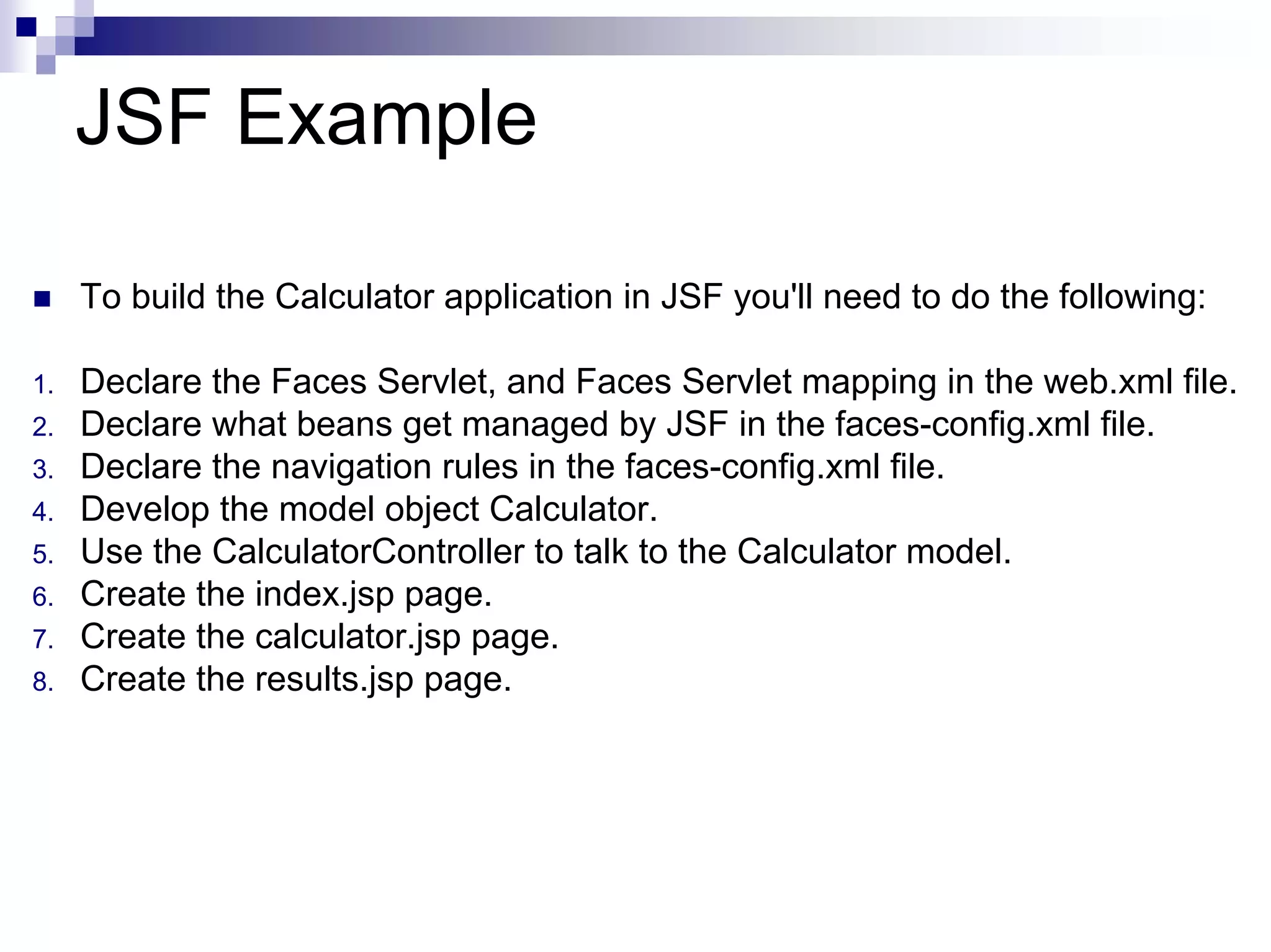 JSF Example

     To build the Calculator application in JSF you'll need to do the following:

1.   Declare the Faces Servlet, and Faces Servlet mapping in the web.xml file.
2.   Declare what beans get managed by JSF in the faces-config.xml file.
3.   Declare the navigation rules in the faces-config.xml file.
4.   Develop the model object Calculator.
5.   Use the CalculatorController to talk to the Calculator model.
6.   Create the index.jsp page.
7.   Create the calculator.jsp page.
8.   Create the results.jsp page.
 