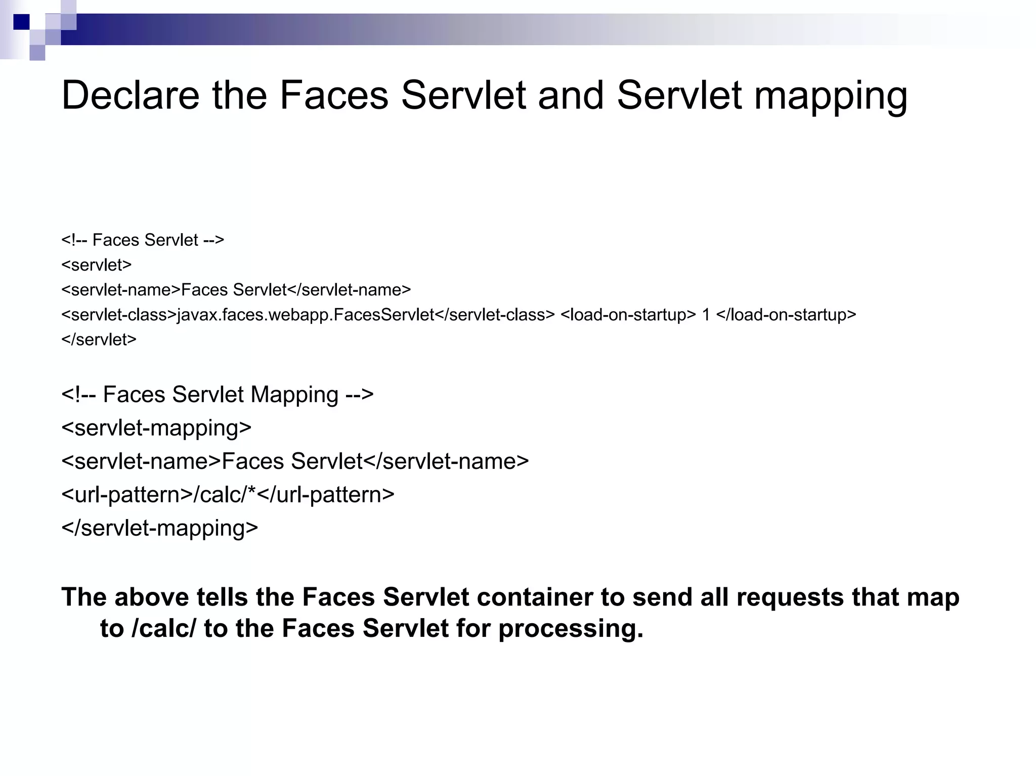 Declare the Faces Servlet and Servlet mapping


<!-- Faces Servlet -->
<servlet>
<servlet-name>Faces Servlet</servlet-name>
<servlet-class>javax.faces.webapp.FacesServlet</servlet-class> <load-on-startup> 1 </load-on-startup>
</servlet>


<!-- Faces Servlet Mapping -->
<servlet-mapping>
<servlet-name>Faces Servlet</servlet-name>
<url-pattern>/calc/*</url-pattern>
</servlet-mapping>


The above tells the Faces Servlet container to send all requests that map
  to /calc/ to the Faces Servlet for processing.
 