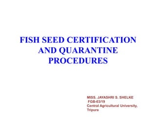 FISH SEED CERTIFICATION
AND QUARANTINE
PROCEDURES
MISS. JAYASHRI S. SHELKE
FGB-03/19
Central Agricultural University,
Tripura
 
