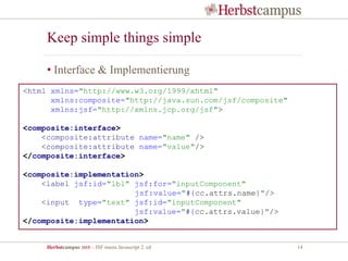 Herbstcampus 2015 – JSF meets Javascript 2. ed 14
Keep simple things simple
• Interface & Implementierung
<html xmlns="http://www.w3.org/1999/xhtml"
xmlns:composite="http://java.sun.com/jsf/composite"
xmlns:jsf="http://xmlns.jcp.org/jsf">
<composite:interface>
<composite:attribute name="name" />
<composite:attribute name="value"/>
</composite:interface>
<composite:implementation>
<label jsf:id="lbl" jsf:for="inputComponent"
jsf:value="#{cc.attrs.name}"/>
<input type="text" jsf:id="inputComponent"
jsf:value="#{cc.attrs.value}"/>
</composite:implementation>
 