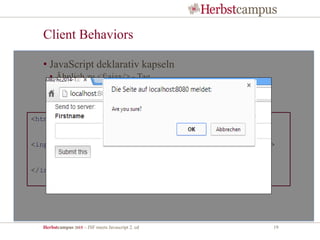 Herbstcampus 2015 – JSF meets Javascript 2. ed 19
Client Behaviors
• JavaScript deklarativ kapseln
• Ähnlich zu <f:ajax/> - Tag
• Komponenten um clientseitige Funktionalität erweitern
<html xmlns="http://www.w3.org/1999/xhtml"
xmlns:okb="http://openknowledge.de/behavior" ...>
<input type="submit" jsf:id="submit" value="Submit this">
<okb:confirm message="Are you sure?"/>
<f:ajax render="parentForm"/>
</input>
 