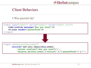 Herbstcampus 2015 – JSF meets Javascript 2. ed 20
Client Behaviors
• Was passiert da?
<input id="parentForm:submit"
onclick="jsf.util.chain(this,event,
'return confirm('Are you sure?')',
'mojarra.ab(this,event,'action',0,'parentForm')');"/>
<input type="submit" jsf:id="submit" value="Submit this">
<okb:confirm message="Are you sure?"/>
<f:ajax render="parentForm"/>
</input>
 