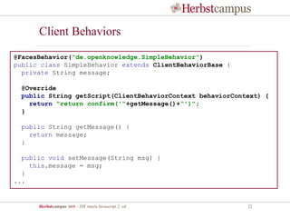Herbstcampus 2015 – JSF meets Javascript 2. ed 22
Client Behaviors
@FacesBehavior("de.openknowledge.SimpleBehavior")
public class SimpleBehavior extends ClientBehaviorBase {
private String message;
@Override
public String getScript(ClientBehaviorContext behaviorContext) {
return "return confirm('“+getMessage()+“')";
}
public String getMessage() {
return message;
}
public void setMessage(String msg) {
this.message = msg;
}
...
 